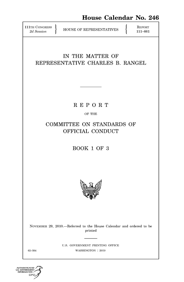 handle is hein.usccsset/usconset50694 and id is 1 raw text is: 

                       House Calendar No. 246
111TH CONGRESS                          J   REPORT
  2d Session   HOUSE OF REPRESENTATIVES  111-661



               IN THE MATTER OF
    REPRESENTATIVE CHARLES B. RANGEL







                   REPORT
                        OF THE

        COMMITTEE ON STANDARDS OF
               OFFICIAL CONDUCT


BOOK 1 OF 3


NOVEMBER 29, 2010.-Referred to the House Calendar and ordered to be
                      printed


             U.S. GOVERNMENT PRINTING OFFICE
62-564             WASHINGTON : 2010


AUTHENTICATED
U.S. GOVERNMENT
INFORMATION'J
     GPO



