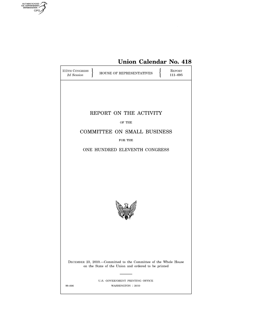 handle is hein.usccsset/usconset50708 and id is 1 raw text is: AUTHENTICATEO
U.S. GOVERNMENT
INFORMATION
      GP


                         Union Calendar No. 418

111TH CONGRESS                                   REPORT
  2d Session  HOUSE OF REPRESENTATIVES  111-695










            REPORT ON THE ACTIVITY

                          OF THE


        COMMITTEE ON SMALL BUSINESS

                          FOR THE


         ONE HUNDRED ELEVENTH CONGRESS


DECEMBER 23, 2010.-Committed to the Committee of the Whole House
        on the State of the Union and ordered to be printed



               U.S. GOVERNMENT PRINTING OFFICE
99-006               WASHINGTON :2010


