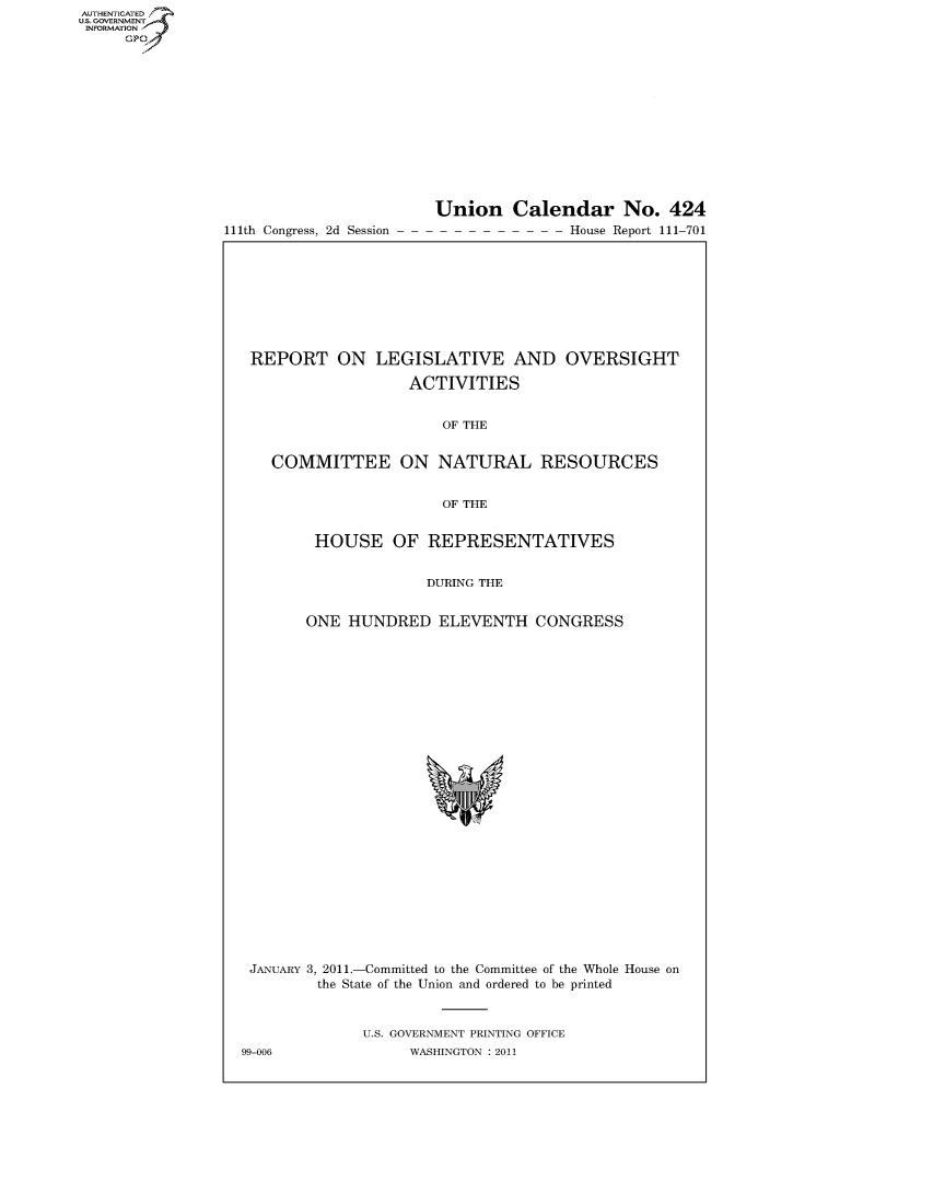handle is hein.usccsset/usconset50710 and id is 1 raw text is: AUTHENTICATEO
U.S. -OVERNMENT
INFORMATION
     GP


111th Congress, 2d Session


Union Calendar No. 424
               House Report 111-701


REPORT ON LEGISLATIVE AND OVERSIGHT

                  ACTIVITIES


                      OF THE


  COMMITTEE ON NATURAL RESOURCES


                      OF THE


       HOUSE OF REPRESENTATIVES


                    DURING THE


      ONE HUNDRED ELEVENTH CONGRESS


JANUARY 3, 2011.-Committed to the Committee of the Whole House on
         the State of the Union and ordered to be printed


              U.S. GOVERNMENT PRINTING OFFICE
99-006             WASHINGTON : 2011


