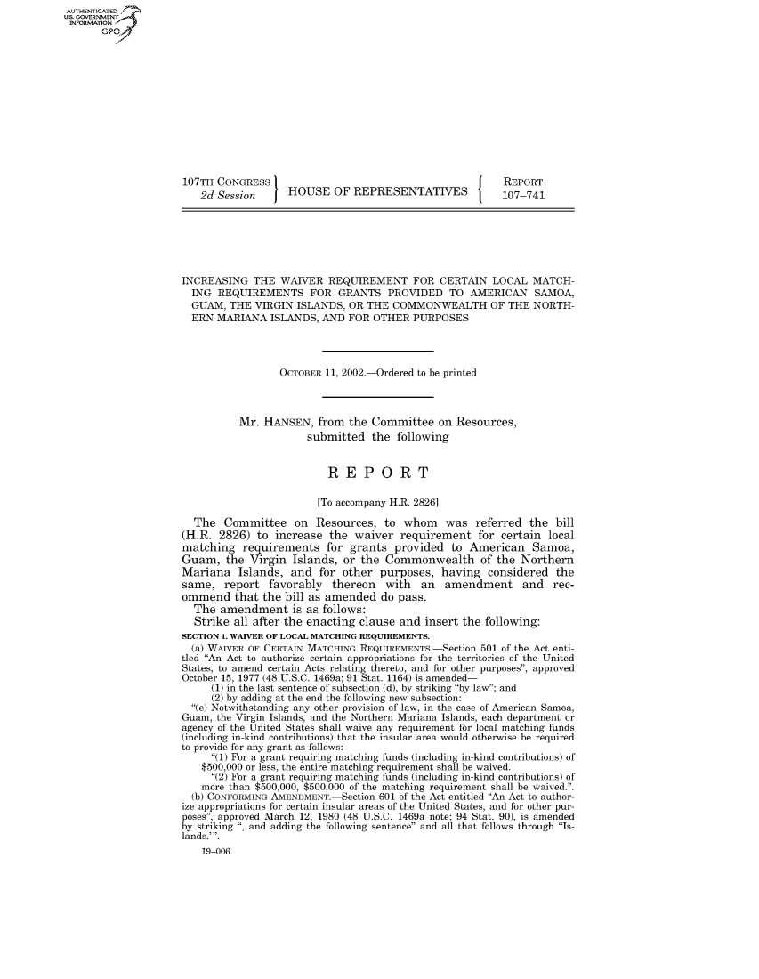 handle is hein.usccsset/usconset50732 and id is 1 raw text is: AUT-ENTICATED
US. GOVERNMENT
INFORMATION
       GP













                     107TH CONGRESS                                           REPORT
                        2d Session      HOUSE   OF REPRESENTATIVES            107-741







                     INCREASING   THE WAIVER   REQUIREMENT FOR CERTAIN LOCAL MATCH-
                       ING REQUIREMENTS FOR GRANTS PROVIDED TO AMERICAN SAMOA,
                       GUAM, THE  VIRGIN ISLANDS,  OR THE COMMONWEALTH OF THE NORTH-
                       ERN MARIANA   ISLANDS, AND FOR  OTHER  PURPOSES




                                      OCTOBER 11, 2002.-Ordered to be printed



                               Mr. HANSEN,   from  the Committee  on  Resources,
                                           submitted   the following


                                               REPORT

                                             [To accompany H.R. 2826]

                       The  Committee on Resources, to whom was referred the bill
                     (H.R. 2826)  to increase  the  waiver  requirement   for certain local
                     matching   requirements   for grants  provided  to American   Samoa,
                     Guam,   the Virgin  Islands, or the Commonwealth of the Northern
                     Mariana   Islands, and  for other  purposes,  having  considered  the
                     same,  report  favorably   thereon  with  an   amendment and rec-
                     ommend   that the bill as amended  do pass.
                       The  amendment is   as follows:
                       Strike all after the enacting clause and insert the following:
                     SECTION 1. WAIVER OF LOCAL MATCHING REQUIREMENTS.
                       (a) WAIVER OF CERTAIN MATCHING REQUIREMENTS.-Section 501 of the Act enti-
                     tled An Act to authorize certain appropriations for the territories of the United
                     States, to amend certain Acts relating thereto, and for other purposes, approved
                     October 15, 1977 (48 U.S.C. 1469a; 91 Stat. 1164) is amended-
                          (1) in the last sentence of subsection (d), by striking by law; and
                          (2) by adding at the end the following new subsection:
                       (e) Notwithstanding any other provision of law, in the case of American Samoa,
                     Guam, the Virgin Islands, and the Northern Mariana Islands, each department or
                     agency of the United States shall waive any requirement for local matching funds
                     (including in-kind contributions) that the insular area would otherwise be required
                     to provide for any grant as follows:
                          (1) For a grant requiring matching funds (including in-kind contributions) of
                        $500,000 or less, the entire matching requirement shall be waived.
                          (2) For a grant requiring matching funds (including in-kind contributions) of
                        more than $500,000, $500,000 of the matching requirement shall be waived..
                        (b) CONFORMING AMENDMENT.-Section 601 of the Act entitled An Act to author-
                     ize appropriations for certain insular areas of the United States, and for other pur-
                     poses, approved March 12, 1980 (48 U.S.C. 1469a note; 94 Stat. 90), is amended
                     by striking , and adding the following sentence and all that follows through Is-
                     lands.'.
                        19-006


