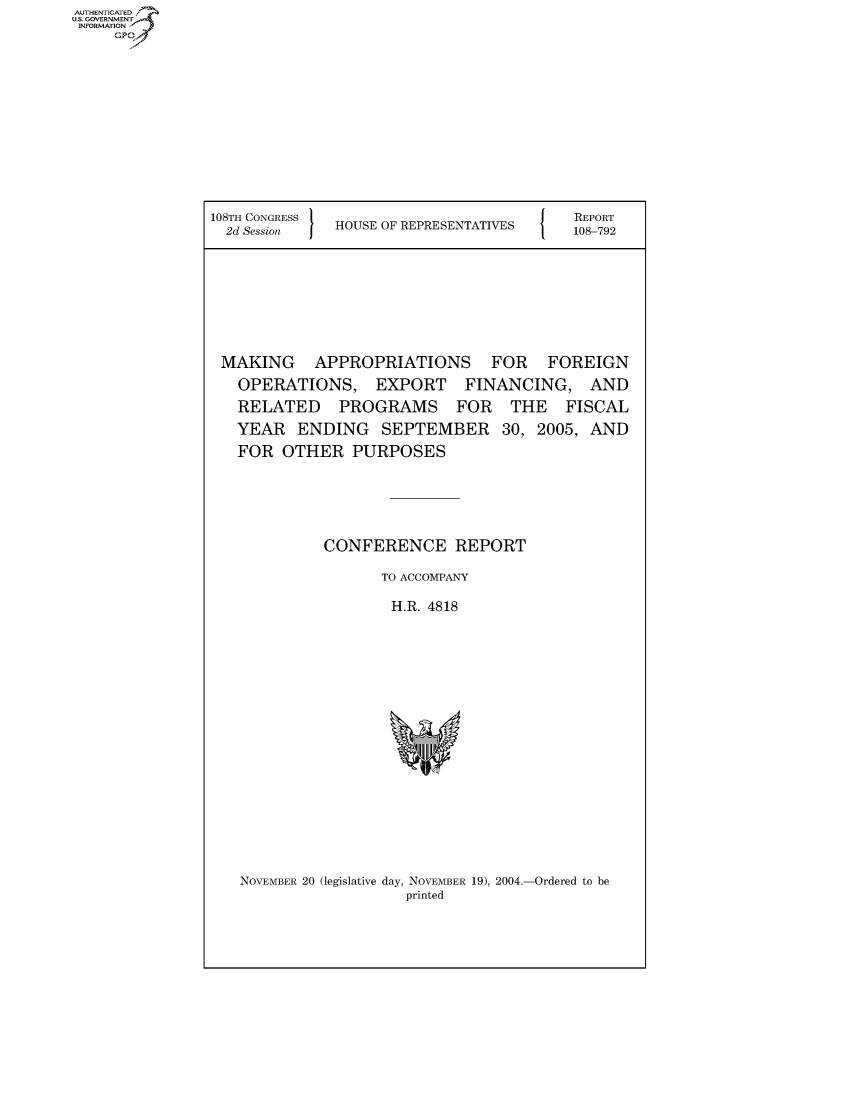 handle is hein.usccsset/usconset50740 and id is 1 raw text is: AUTHENTICATE
U.S. GOVERNMENT
INFORMATION
     Gp


108TH CONGRESS                        {   REPORT
  2d Session  HOUSE OF REPRESENTATIVES   108-792







  MAKING APPROPRIATIONS FOR FOREIGN
  OPERATIONS, EXPORT FINANCING, AND
  RELATED PROGRAMS FOR THE FISCAL
  YEAR ENDING SEPTEMBER 30, 2005, AND
  FOR OTHER PURPOSES




             CONFERENCE REPORT
                    TO ACCOMPANY
                    H.R. 4818


NOVEMBER 20 (legislative day, NOVEMBER 19), 2004.-Ordered to be
                   printed


