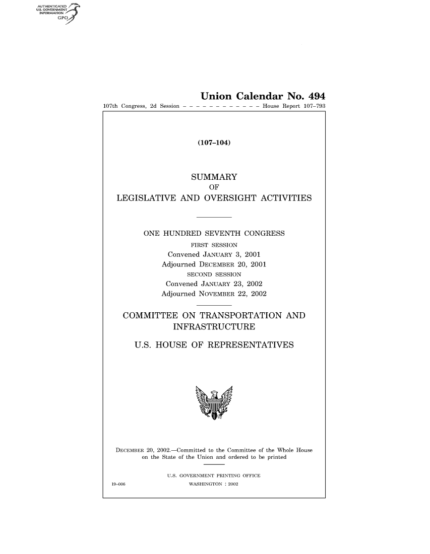 handle is hein.usccsset/usconset50741 and id is 1 raw text is: AUTHENTICATEO
U.S. -OVERNMENT
INFORMATION
     GP


107th Congress, 2d Session


Union Calendar No. 494
               House Report 107-793


                    (107-104)



                  SUMMARY
                       OF
LEGISLATIVE AND OVERSIGHT ACTIVITIES



       ONE HUNDRED SEVENTH CONGRESS
                  FIRST SESSION
             Convened JANUARY 3, 2001
           Adjourned DECEMBER 20, 2001
                 SECOND SESSION
            Convened JANUARY 23, 2002
            Adjourned NOVEMBER 22, 2002

  COMMITTEE ON TRANSPORTATION AND

              INFRASTRUCTURE

    U.S. HOUSE OF REPRESENTATIVES


DECEMBER 20, 2002.-Committed to the Committee of the Whole House
       on the State of the Union and ordered to be printed

              U.S. GOVERNMENT PRINTING OFFICE
19-006             WASHINGTON : 2002


