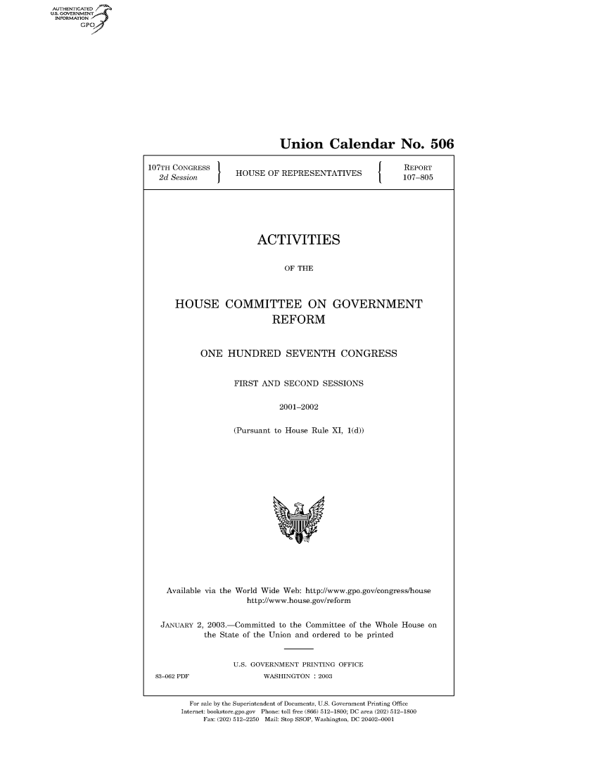 handle is hein.usccsset/usconset50749 and id is 1 raw text is: 















                             Union Calendar No. 506

107TH CONGRESS                                           REPORT
  2d Session    HOUSE OF REPRESENTATIVES      107-805






                        ACTIVITIES


                              OF THE



      HOUSE COMMITTEE ON GOVERNMENT

                           REFORM



            ONE HUNDRED SEVENTH CONGRESS


                   FIRST AND SECOND SESSIONS


                             2001-2002


                   (Pursuant to House Rule XI, 1(d))


Available via the World Wide Web: http://www.gpo.gov/congress/house
                   http://www.house.gov/reform


JANUARY 2, 2003.-Committed to the Committee of the Whole House on
          the State of the Union and ordered to be printed


                U.S. GOVERNMENT PRINTING OFFICE


83-062 PDF


WASHINGTON : 2003


  For sale by the Superintendent of Documents, U.S. Government Printing Office
Internet: bookstore.gpo.gov Phone: toll free (866) 512-1800; DC area (202) 512-1800
     Fax: (202) 512-2250 Mail: Stop SSOP, Washington, DC 20402-0001


AUTHENTICATED
U.S. GOVERNMENT
INFORMATION
       GP


