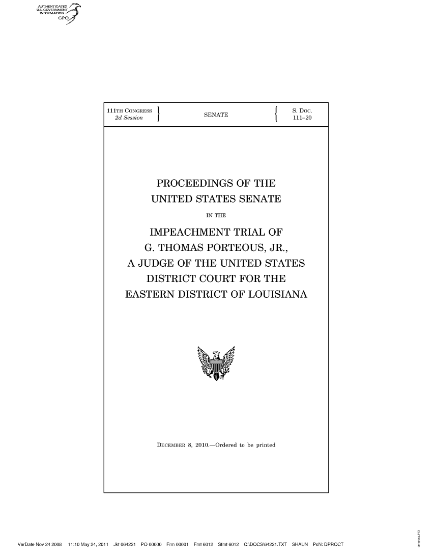 handle is hein.usccsset/usconset50946 and id is 1 raw text is: 








111TH CONGRESS                           S. Doc.
  2d Session          SENATE             111-20





           PROCEEDINGS OF THE
           UNITED STATES SENATE
                      IN THE

          IMPEACHMENT TRIAL OF
        G. THOMAS PORTEOUS, JR.,
    A JUDGE OF THE UNITED STATES
         DISTRICT COURT FOR THE
    EASTERN DISTRICT OF LOUISIANA


DECEMBER 8, 2010.-Ordered to be printed


VerDate Nov 24 2008  11:10 May 24, 2011 Jkt 064221 P000000  Frm 00001 Fmt 6012 Sfmt 6012 C:\DOCS\64221.TXT SHAUN  PsN: DPROCT


AUTHENTICATE
U.S. GOVERNMENT
INFORMATION
     Gp


