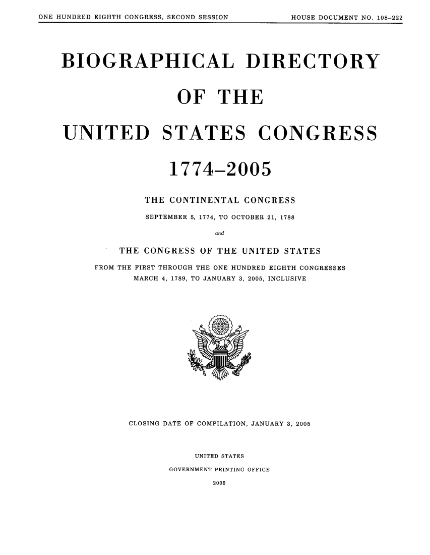 handle is hein.usccsset/usconset51160 and id is 1 raw text is: 

ONE HUNDRED EIGHTH CONGRESS, SECOND SESSION           HOUSE DOCUMENT NO. 108-222


BIOGRAPHICAL DIRECTORY




                   OF THE




UNITED STATES CONGRESS




                  1774-2005



              THE CONTINENTAL CONGRESS

              SEPTEMBER 5, 1774, TO OCTOBER 21, 1788

                          and

          THE CONGRESS OF THE UNITED STATES

      FROM THE FIRST THROUGH THE ONE HUNDRED EIGHTH CONGRESSES
            MARCH 4, 1789, TO JANUARY 3, 2005, INCLUSIVE


CLOSING DATE OF COMPILATION, JANUARY 3, 2005




           UNITED STATES

       GOVERNMENT PRINTING OFFICE

              2005


ONE HUNDRED EIGHTH CONGRESS, SECOND SESSION


HOUSE DOCUMENT NO. 108-222


