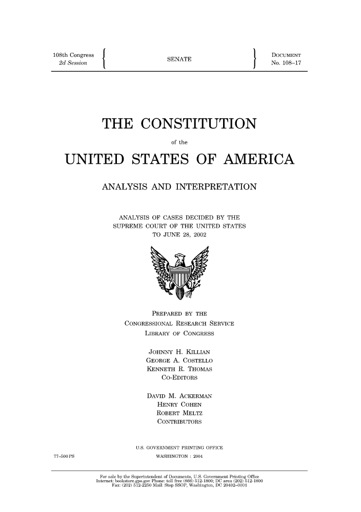 handle is hein.usccsset/usconset51210 and id is 1 raw text is: 







108th Congress   {
  2d Session


SENATE


DOCUMENT
No. 108-17


          THE CONSTITUTION

                            of the


UNITED STATES OF AMERICA


ANALYSIS AND INTERPRETATION




     ANALYSIS OF CASES DECIDED BY THE
   SUPREME COURT OF THE UNITED STATES
             TO JUNE 28, 2002


               PREPARED BY THE
        CONGRESSIONAL RESEARCH SERVICE
             LIBRARY OF CONGRESS


             JOHNNY H. KILLIAN
             GEORGE A. COSTELLO
             KENNETH R. THOMAS
                 Co-EDITORS


              DAVID M. ACKERMAN
                HENRY COHEN
                ROBERT MELTZ
                CONTRIBUTORS



           U.S. GOVERNMENT PRINTING OFFICE
                WASHINGTON : 2004


 For sale by the Superintendent of Documents, U.S. Government Printing Office
Internet: bookstore.gpo.gov Phone: toll free (866) 512-1800; DC area (202) 512-1800
    Fax: (202) 512-2250 Mail: Stop SSOP, Washington, DC 20402-0001


77-500 PS


