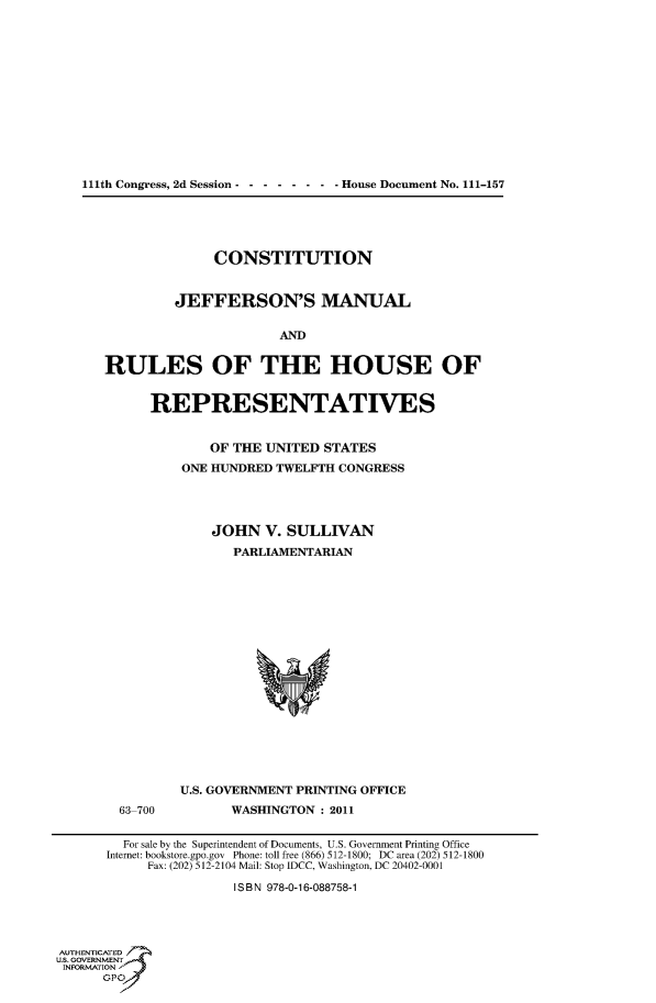 handle is hein.usccsset/usconset51211 and id is 1 raw text is: 













   111th Congress, 2d Session -      House Document No. 111-157





                     CONSTITUTION


               JEFFERSON'S MANUAL


                             AND


      RULES OF THE HOUSE OF


            REPRESENTATIVES


                    OF THE UNITED STATES
                ONE HUNDRED TWELFTH CONGRESS




                    JOHN V. SULLIVAN
                       PARLIAMENTARIAN


















                U.S. GOVERNMENT PRINTING OFFICE
        63 700         WASHINGTON : 2011


        For sale by the Superintendent of Documents, U.S. Government Printing Office
        Internet: bookstore.gpo.gov Phone: toll free (866) 512- 1800; DC area (202) 512-1800
            Fax: (202) 512-2104 Mail: Stop IDCC, Washington, DC 20402-0001

                       ISBN 978-0-16-088758-1



AUTHlENTICATEn 7
USN GOVERNMENT
INFORMATION
      Opt


