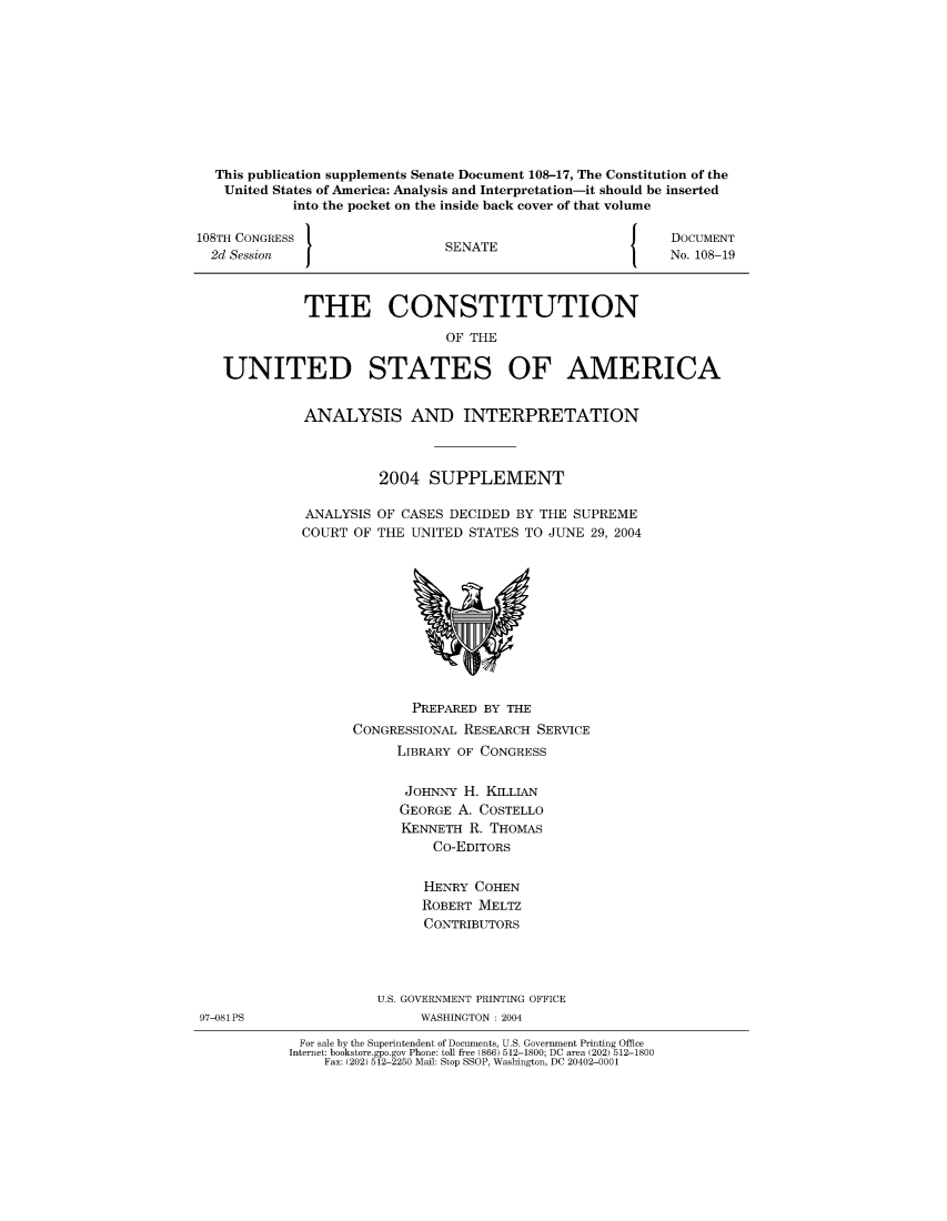 handle is hein.usccsset/usconset51214 and id is 1 raw text is: 









  This publication supplements Senate Document 108-17, The Constitution of the
  United States of America: Analysis and Interpretation-it should be inserted
            into the pocket on the inside back cover of that volume

108TH CONGRESS }                                            DOCUMENT
  2d Session                   SENATE                       No. 108-19



             THE CONSTITUTION
                               OF THE

   UNITED STATES OF AMERICA


ANALYSIS AND INTERPRETATION



          2004 SUPPLEMENT

ANALYSIS OF CASES DECIDED BY THE SUPREME
COURT OF THE UNITED STATES TO JUNE 29, 2004


               PREPARED BY THE
        CONGRESSIONAL RESEARCH SERVICE
              LIBRARY OF CONGRESS

              JOHNNY H. KILLIAN
              GEORGE A. COSTELLO
              KENNETH R. THOMAS
                  Co-EDITORS

                  HENRY COHEN
                  ROBERT MELTZ
                  CONTRIBUTORS




           U.S. GOVERNMENT PRINTING OFFICE
                 WASHINGTON : 2004
 For sale by the Superintendent of Documents, U.S. Government Printing Office
Internet: bookstore.gpo.gov Phone: toll free (866) 512-1800; DC area (202) 512-1800
    Fax: (202) 512-2250 Mail: Stop SSOP, Washington, DC 20402-0001


97-081PS


