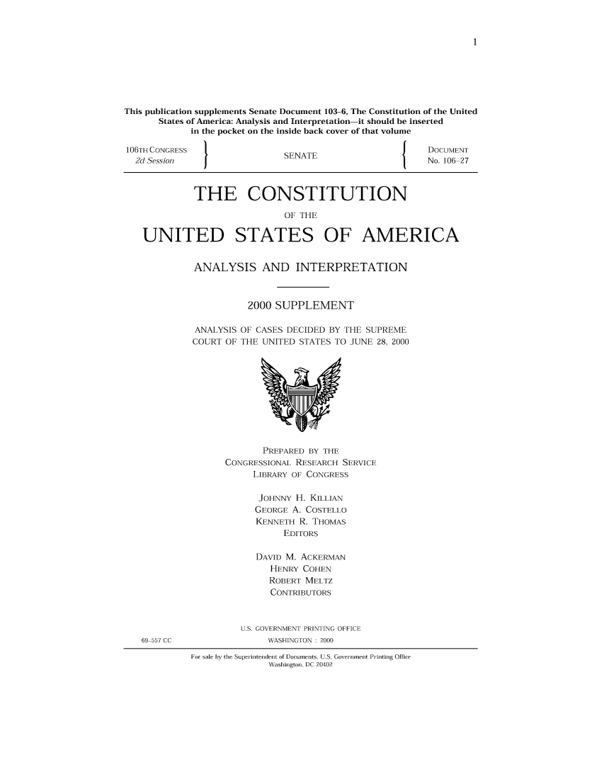 handle is hein.usccsset/usconset51217 and id is 1 raw text is: 










This publication supplements Senate Document 103-6, The Constitution of the United
      States of America: Analysis and Interpretation-it should be inserted
             in the pocket on the inside back cover of that volume

106TH CONGRESS                                      J    DOCUMENT
  2d Session   I              SENATE                     No. 106 27



             THE CONSTITUTION

                              OF THE

    UNITED STATES OF AMERICA


ANALYSIS AND INTERPRETATION



          2000 SUPPLEMENT

ANALYSIS OF CASES DECIDED BY THE SUPREME
COURT OF THE UNITED STATES TO JUNE 28, 2000


       PREPARED BY THE
CONGRESSIONAL RESEARCH SERVICE
     LIBRARY OF CONGRESS

     JOHNNY H. KILLIAN
     GEORGE A. COSTELLO
     KENNETH R. THOMAS
           EDITORS

      DAVID M. ACKERMAN
        HENRY COHEN
        ROBERT MELTZ
        CONTRIBUTORS



   U.S. GOVERNMENT PRINTING OFFICE
        WASHINGTON : 2000


For sale by the Superintendent of Documents, U.S. Government Printing Office
               Washington, DC 20402


69 557 CC


