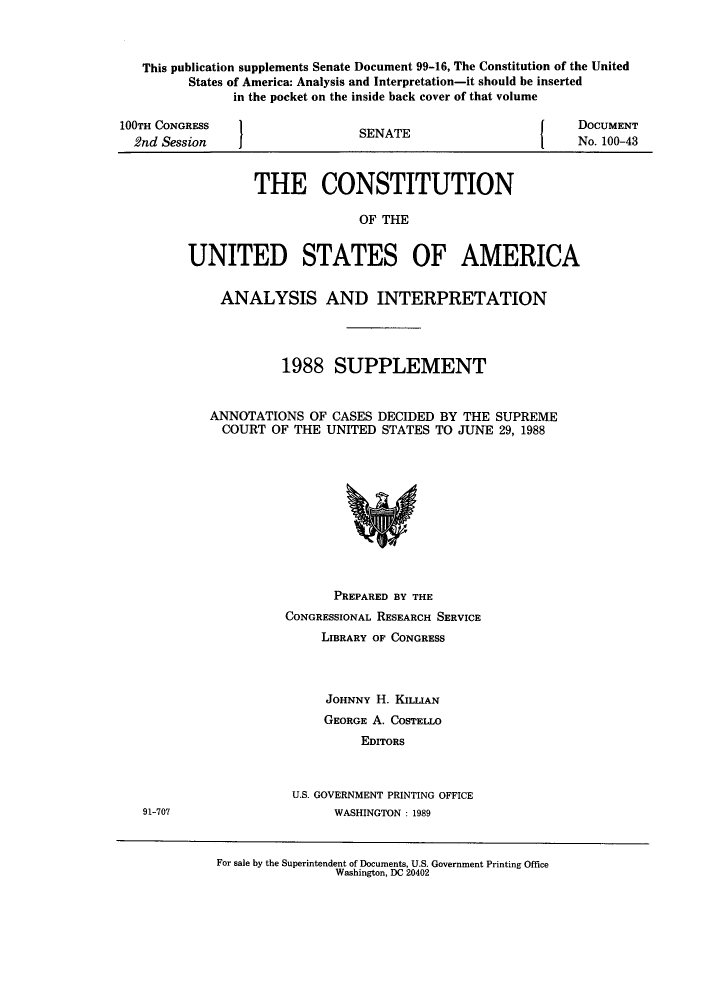 handle is hein.usccsset/usconset51218 and id is 1 raw text is: 



This publication supplements Senate Document 99-16, The Constitution of the United
      States of America: Analysis and Interpretation-it should be inserted
            in the pocket on the inside back cover of that volume


100TH CONGRESS
  2nd Session


SENATE


DOCUMENT
No. 100-43


         THE CONSTITUTION

                       OF THE


UNITED STATES OF AMERICA


    ANALYSIS AND INTERPRETATION




             1988 SUPPLEMENT


   ANNOTATIONS OF CASES DECIDED BY THE SUPREME
     COURT OF THE UNITED STATES TO JUNE 29, 1988


      PREPARED BY THE
CONGRESSIONAL RESEARCH SERVICE
     LIBRARY OF CONGRESS



     JOHNNY H. KILLIAN
     GEORGE A. COSTELLO
          EDITORS



 U.S. GOVERNMENT PRINTING OFFICE
      WASHINGTON : 1989


For sale by the Superintendent of Documents, U.S. Government Printing Office
                Washington, DC 20402


91-707


