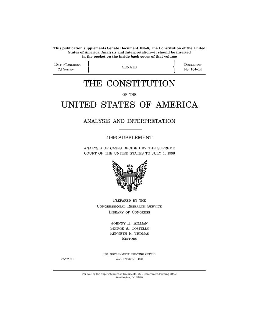 handle is hein.usccsset/usconset51265 and id is 1 raw text is: 










This publication supplements Senate Document 103-6, The Constitution of the United
      States of America: Analysis and Interpretation-it should be inserted
             in the pocket on the inside back cover of that volume

104TH CONGRESS                                      J    DOCUMENT
  2d Session                  SENATE                     No. 104-14



             THE CONSTITUTION

                              OF THE


   UNITED STATES OF AMERICA


ANALYSIS AND INTERPRETATION



          1996 SUPPLEMENT

ANALYSIS OF CASES DECIDED BY THE SUPREME
COURT OF THE UNITED STATES TO JULY 1, 1996


       PREPARED BY THE
CONGRESSIONAL RESEARCH SERVICE
     LIBRARY OF CONGRESS


     JOHNNY H. KILLIAN
     GEORGE A. COSTELLO
     KENNETH R. THOMAS
           EDITORS



   U.S. GOVERNMENT PRINTING OFFICE
        WASHINGTON: 1997


For sale by the Superintendent of Documents, U.S. Government Printing Office
               Washington, DC 20402


22-725CC


