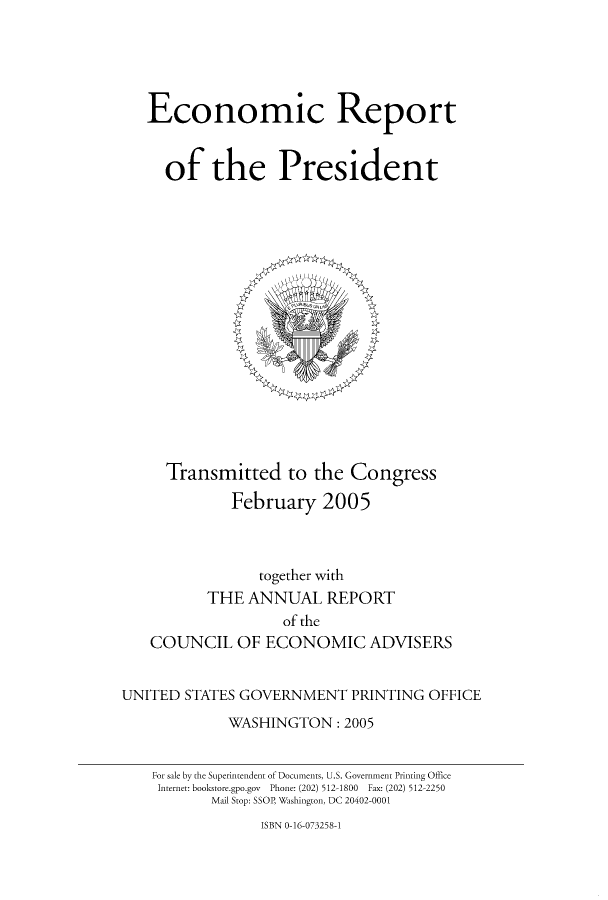 handle is hein.usccsset/usconset51340 and id is 1 raw text is: 





Economic Report


  of the President


Transmitted to the Congress

        February 2005


                together with
          THE ANNUAL REPORT
                   of the
   COUNCIL OF ECONOMIC ADVISERS


UNITED STATES GOVERNMENT PRINTING OFFICE
             WASHINGTON: 2005


    For sale by the Superintendent of Documents, U.S. Government Printing Office
    Internet: bookstore.gpo.gov  Phone: (202) 512-1800  Fax: (202) 512-2250
           Mail Stop: SSOP, Washington, DC 20402-0001


ISBN 0-16-073258-1


