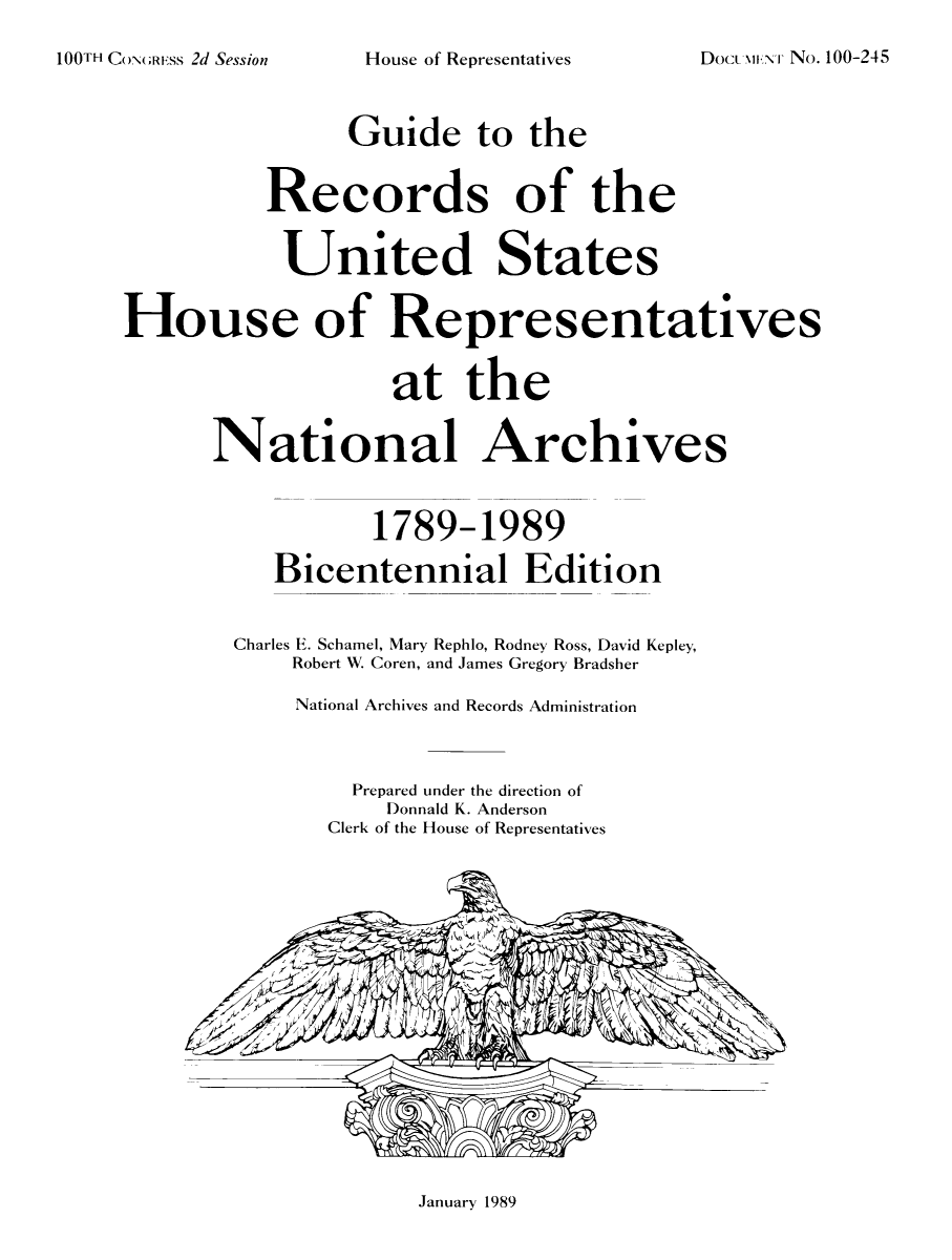 handle is hein.usccsset/usconset51493 and id is 1 raw text is: 

100TH CON;Rss 2d Session


House of Representatives


Doct MH..'rr No. 100-245


                Guide to the


          Records of the


            United States


House of Representatives


                   at the


      National Archives



                  1789-1989

           Bicentennial Edition


        Charles E. Schamel, Mary Rephlo, Rodney Ross, David Kepley,
            Robert W. Coren, and James Gregory Bradsher

            National Archives and Records Administration



                 Prepared under the direction of
                   Donnald K. Anderson
               Clerk of the House of Representatives


January 1989


