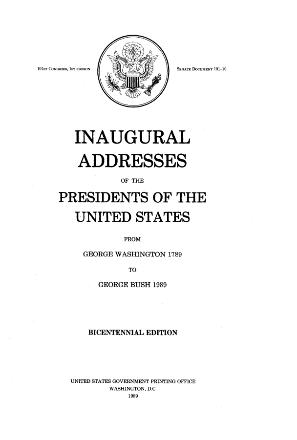 handle is hein.usccsset/usconset51558 and id is 1 raw text is: 








101sr CONGRESS, IST SESSION


   INAUGURAL


   ADDRESSES

            OF THE


PRESIDENTS OF THE


   UNITED STATES


             FROM

     GEORGE WASHINGTON 1789

              TO

        GEORGE BUSH 1989






      BICENTENNIAL EDITION






  UNITED STATES GOVERNMENT PRINTING OFFICE
          WASHINGTON, D.C.
              1989


SENATE DOCUMENT 101-10


