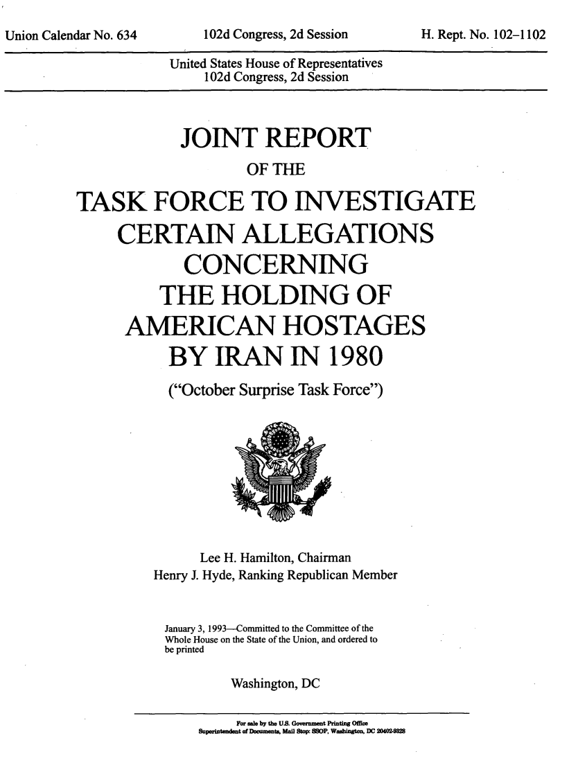 handle is hein.usccsset/usconset51620 and id is 1 raw text is: 


United States House of Representatives
    1 02d Congress, 2d Session


             JOINT REPORT

                      OF THE

TASK FORCE TO INVESTIGATE

     CERTAIN ALLEGATIONS

              CONCERNING

           THE HOLDING OF

      AMERICAN HOSTAGES

            BY IRAN IN 1980

            (October Surprise Task Force)


      Lee H. Hamilton, Chairman
Henry J. Hyde, Ranking Republican Member


January 3, 1993--Committed to the Committee of the
Whole House on the State of the Union, and ordered to
be printed

          Washington, DC


     For sale by the U.S. Government Printing Office
Supwitendent of Documents, Mail Stow 880P, Wahigton, DC 204021


102d Congress, 2d Session


H. Rept. No. 102-1102


Union Calendar No. 634


