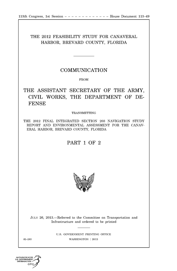 handle is hein.usccsset/usconset60015 and id is 1 raw text is: 


113th Congress, 1st Session


   THE 2012 FEASIBILITY STUDY FOR CANAVERAL
        HARBOR, BREVARD COUNTY, FLORIDA







                COMMUNICATION

                        FROM


THE ASSISTANT SECRETARY OF THE ARMY,

  CIVIL WORKS, THE DEPARTMENT OF DE-

  FENSE

                     TRANSMITTING

THE 2012 FINAL INTEGRATED SECTION 203 NAVIGATION STUDY
REPORT AND ENVIRONMENTAL ASSESSMENT FOR THE CANAV-
ERAL HARBOR, BREVARD COUNTY, FLORIDA



                   PART 1 OF 2


JULY 26, 2013.-Referred to the Committee on Transportation and
         Infrastructure and ordered to be printed


           U.S. GOVERNMENT PRINTING OFFICE


82-283


WASHINGTON : 2013


AUTHENTiCATED 7
uS. GOVERNMENT
INFORMATIONAJ
      opt


House Document 113-49


