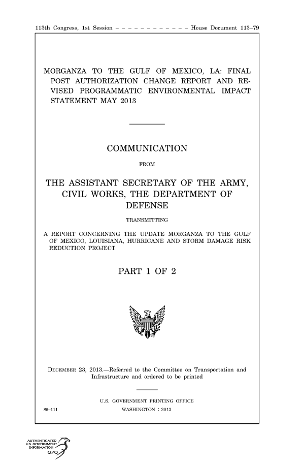 handle is hein.usccsset/usconset60018 and id is 1 raw text is: 


113th Congress, 1st Session


MORGANZA TO THE GULF OF MEXICO, LA: FINAL
  POST AUTHORIZATION CHANGE REPORT AND RE-
  VISED PROGRAMMATIC ENVIRONMENTAL IMPACT
  STATEMENT MAY 2013







                COMMUNICATION

                        FROM


 THE ASSISTANT SECRETARY OF THE ARMY,

     CIVIL WORKS, THE DEPARTMENT OF

                    DEFENSE

                    TRANSMITTING

A REPORT CONCERNING THE UPDATE MORGANZA TO THE GULF
OF MEXICO, LOUISIANA, HURRICANE AND STORM DAMAGE RISK
REDUCTION PROJECT



                  PART 1 OF 2


DECEMBER 23, 2013.-Referred to the Committee on Transportation and
            Infrastructure and ordered to be printed



              U.S. GOVERNMENT PRINTING OFFICE
86-111             WASHINGTON : 2013


AUTHENTiCATED o
U.S. GOVERNMENT
INFORMATION
     GPO


House Document 113-79


