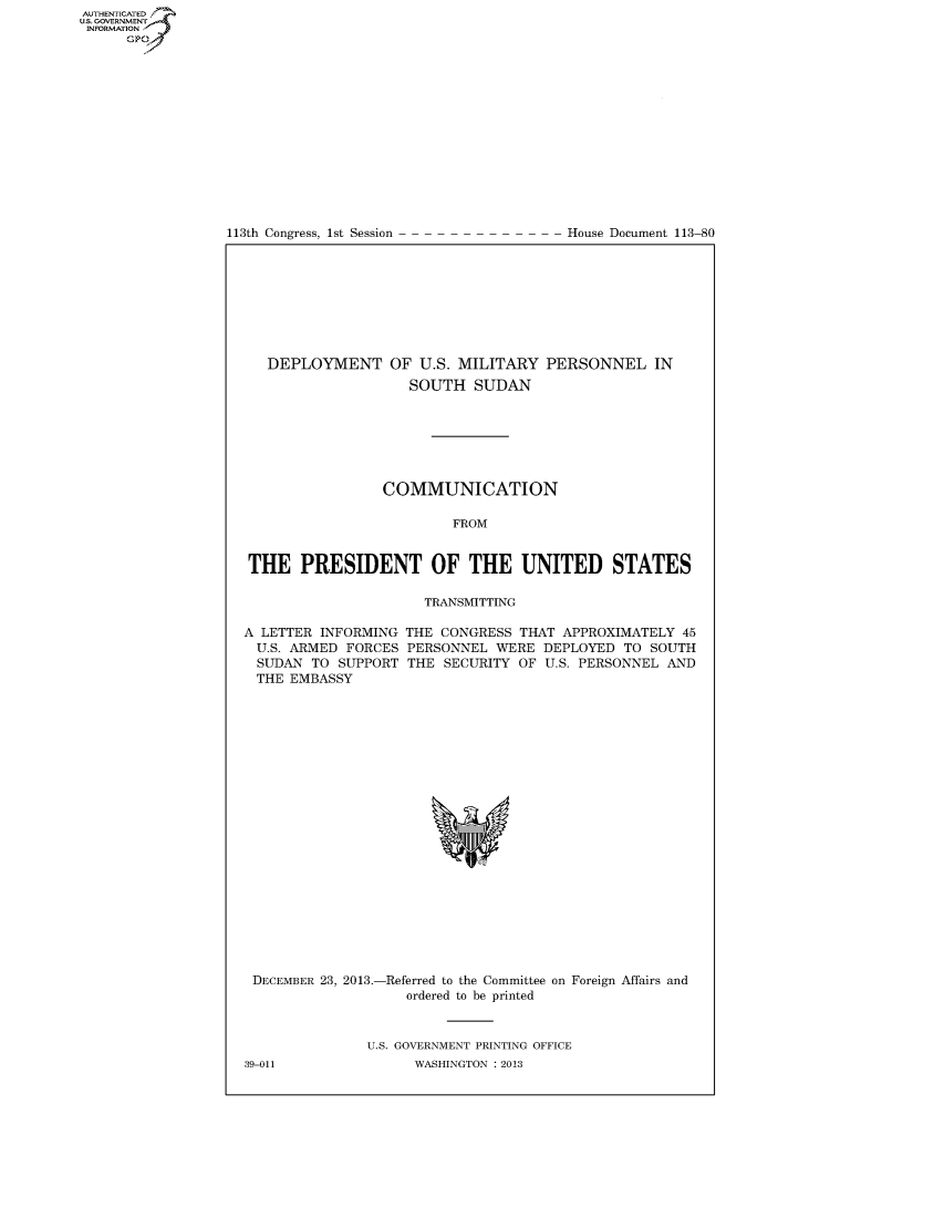 handle is hein.usccsset/usconset60020 and id is 1 raw text is: AUTHENTICATEO
U.S. GOVERNMENT
INFORMATION
      GP


113th Congress, 1st Session


House Document 113-80


  DEPLOYMENT OF U.S. MILITARY PERSONNEL IN
                   SOUTH SUDAN







                COMMUNICATION

                         FROM


THE PRESIDENT OF THE UNITED STATES

                     TRANSMITTING


A LETTER INFORMING
  U.S. ARMED FORCES
  SUDAN TO SUPPORT
  THE EMBASSY


THE CONGRESS THAT APPROXIMATELY 45
PERSONNEL WERE DEPLOYED TO SOUTH
THE SECURITY OF U.S. PERSONNEL AND


DECEMBER 23, 2013.-


-Referred to the Committee
   ordered to be printed


on Foreign Affairs and


U.S. GOVERNMENT PRINTING OFFICE
      WASHINGTON : 2013


39-011


