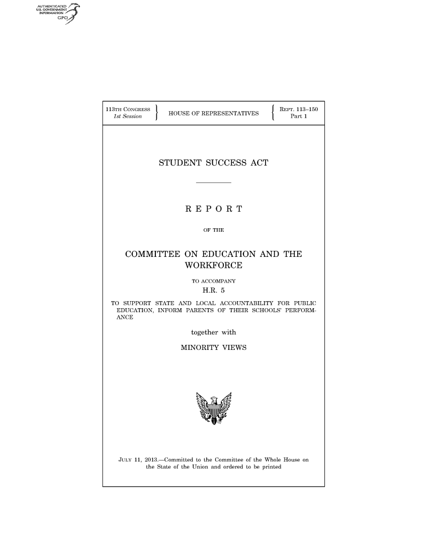 handle is hein.usccsset/usconset60030 and id is 1 raw text is: AUTHENTICATED
U.S. GOVERNMENT
INFORMATION
      Gp


113TH CONGRESS                             J REPT. 113-150
  1st Session   HOUSE OF REPRESENTATIVES        Part 1







              STUDENT SUCCESS ACT






                     REPORT


                         OF THE


COMMITTEE


ON EDUCATION AND THE

WORKFORCE


                     TO ACCOMPANY
                        H.R. 5

TO SUPPORT STATE AND LOCAL ACCOUNTABILITY FOR PUBLIC
EDUCATION, INFORM PARENTS OF THEIR SCHOOLS' PERFORM-
ANCE

                     together with

                  MINORITY VIEWS


JULY 11, 2013.-Committed to the Committee of the Whole House on
       the State of the Union and ordered to be printed


