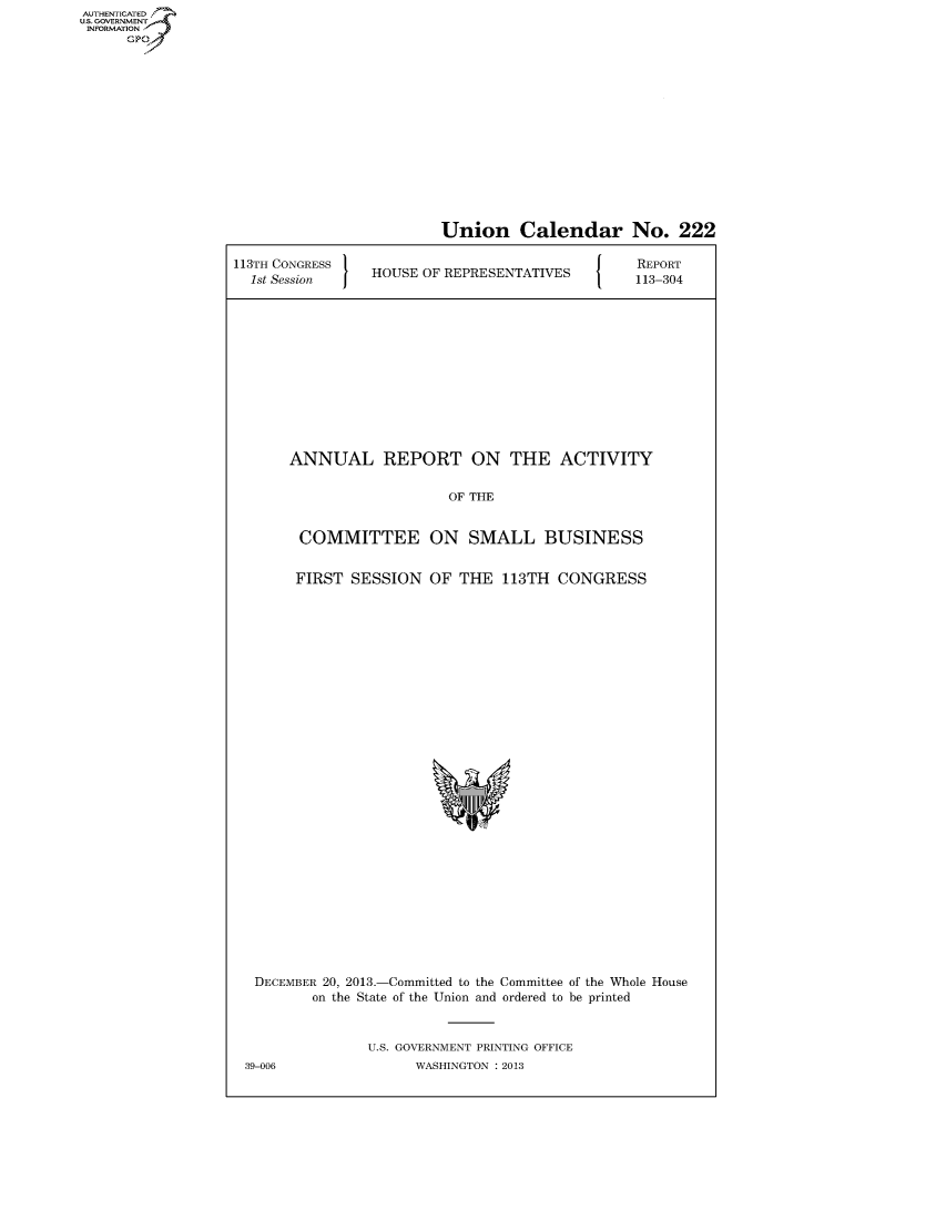 handle is hein.usccsset/usconset60037 and id is 1 raw text is: AUTHENTICATEO
U.S. GOVERNMENT
INFORMATION
      GP


Union Calendar No. 222


113TH CONGRESS '
  1st Session I  HOUSE OF REPRESENTATIVES


REPORT
113-304


ANNUAL REPORT ON THE ACTIVITY


                   OF THE


 COMMITTEE ON SMALL BUSINESS


 FIRST SESSION OF THE 113TH CONGRESS


DECEMBER 20, 2013.-Committed to the Committee of the Whole House
        on the State of the Union and ordered to be printed


               U.S. GOVERNMENT PRINTING OFFICE
39-006               WASHINGTON : 2013



