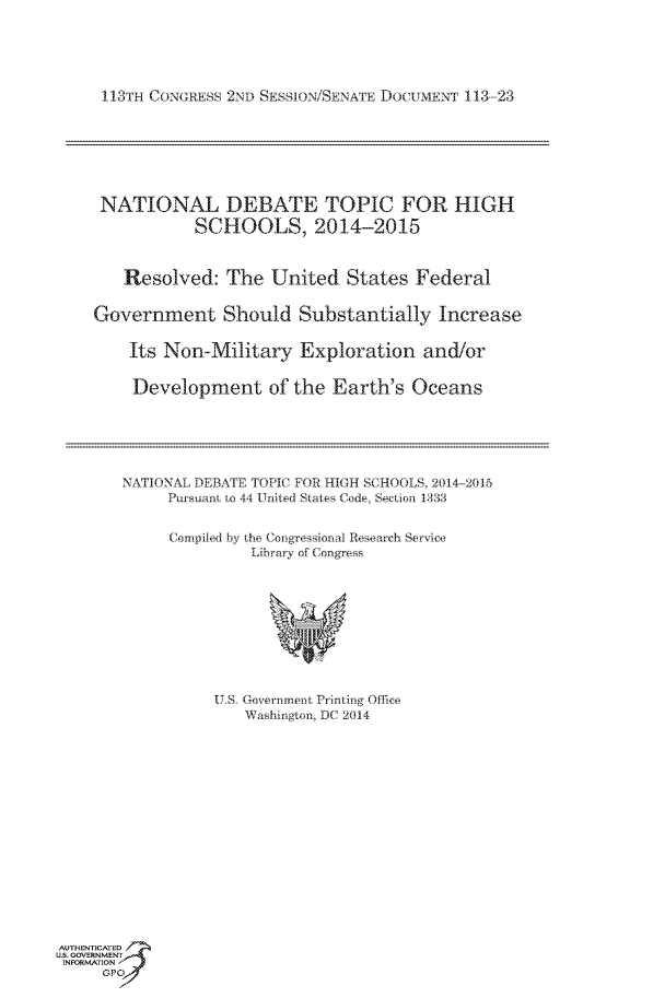 handle is hein.usccsset/usconset60039 and id is 1 raw text is: 





113TH CONGRESS 2ND SESSION/SENATE DOCUMENT 113-23







NATIONAL DEBATE TOPIC FOR HIGH
            SCHOOLS, 2014-2015



   Resolved: The United States Federal

Government Should Substantially Increase

    Its Non-Military Exploration and/or

    Development of the Earth's Oceans


NATIONAL DEBATE TOPIC FOR HIGH SCHOOLS, 2014-2015
     Pursuant to 44 United States Code, Section 1333


     Compiled by the Congressional Research Service
               Library of Congress


ITS, Government Printing Office
    Washirngton, DC 2014


AUTHENTICATED
U.S. GOVERNMENT
INFORMATION'J
     GPO


