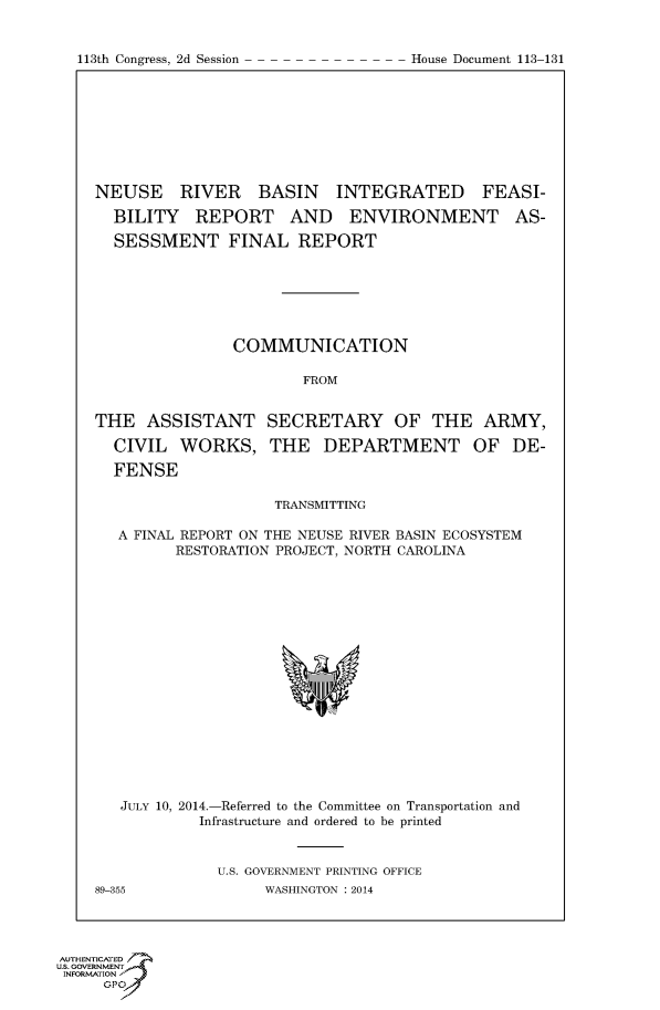handle is hein.usccsset/usconset60057 and id is 1 raw text is: 



113th Congress, 2d Session            House Document 113 131


NEUSE RIVER BASIN INTEGRATED FEASI-

  BILITY REPORT AND ENVIRONMENT AS-

  SESSMENT FINAL REPORT







                COMMUNICATION

                        FROM


THE ASSISTANT SECRETARY OF THE ARMY,

  CIVIL WORKS, THE DEPARTMENT OF DE-

  FENSE

                     TRANSMITTING

   A FINAL REPORT ON THE NEUSE RIVER BASIN ECOSYSTEM
         RESTORATION PROJECT, NORTH CAROLINA


   JULY 10, 2014.-Referred to the Committee on Transportation and
            Infrastructure and ordered to be printed


              U.S. GOVERNMENT PRINTING OFFICE
89-355              WASHINGTON : 2014


AUTHENTICATE
U.S. GOVERNMENT
INFORMATION'J
     GPO


113th Congress, 2d Session


House Document 113-131


