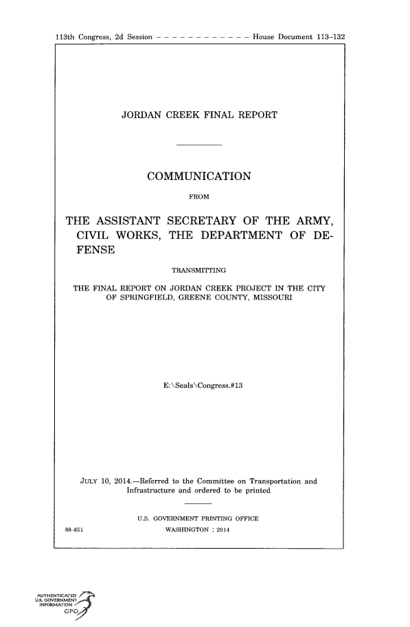 handle is hein.usccsset/usconset60058 and id is 1 raw text is: 



113th Congress, 2d Session              House Document 113-132


            JORDAN CREEK FINAL REPORT






                 COMMUNICATION

                          FROM


THE ASSISTANT SECRETARY OF THE ARMY,
  CIVIL WORKS, THE DEPARTMENT OF DE-

  FENSE

                      TRANSMITTING

  THE FINAL REPORT ON JORDAN CREEK PROJECT IN THE CITY
         OF SPRINGFIELD, GREENE COUNTY, MISSOURI









                    E:\Seals\Congress.#13










   JULY 10, 2014.-Referred to the Committee on Transportation and
             Infrastructure and ordered to be printed


               U.S. GOVERNMENT PRINTING OFFICE
88-5                 WASHINGTON ; 2014


AUTHENTICATED
U.S. GOVERNMENT
INFORMATION'J
      GPO


113th Congress, 2d Session


House Document 113-132


