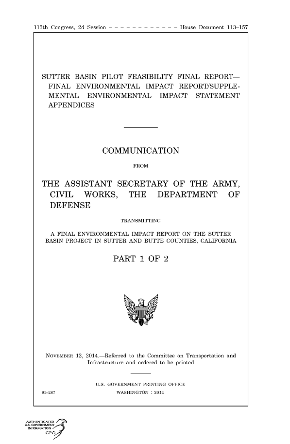 handle is hein.usccsset/usconset60064 and id is 1 raw text is: 



113th Congress, 2d Session            House Document 113 157


SUTTER BASIN PILOT FEASIBILITY FINAL REPORT-
  FINAL ENVIRONMENTAL IMPACT REPORT/SUPPLE-
  MENTAL ENVIRONMENTAL IMPACT STATEMENT
  APPENDICES







                COMMUNICATION

                        FROM


THE ASSISTANT SECRETARY OF THE ARMY,

  CIVIL    WORKS, THE          DEPARTMENT         OF

  DEFENSE

                     TRANSMITTING

  A FINAL ENVIRONMENTAL IMPACT REPORT ON THE SUTTER
  BASIN PROJECT IN SUTTER AND BUTTE COUNTIES, CALIFORNIA


                   PART 1 OF 2


NOVEMBER 12, 2014.-Referred to the Committee on Transportation and
            Infrastructure and ordered to be printed


              U.S. GOVERNMENT PRINTING OFFICE
91-287              WASHINGTON : 2014


AUTHENTiCATED
U.S. GOVERNMENT
INFORMATION'J
      GPO


113th Congress, 2d Session


House Document 113-157


