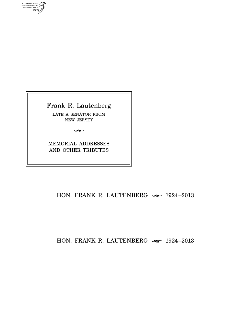 handle is hein.usccsset/usconset60125 and id is 1 raw text is: AUTHENTICATEO
U.S. GOVERNMENT
INFORMATION
    Gp


HON. FRANK R. LAUTENBERG -r- 1924-2013


HON. FRANK R. LAUTENBERG -r.- 1924-2013


Frank R. Lautenberg
  LATE A SENATOR FROM
      NEW JERSEY




MEMORIAL ADDRESSES
AND OTHER TRIBUTES


