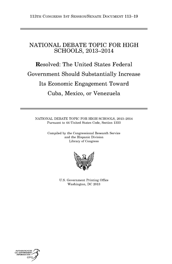 handle is hein.usccsset/usconset60133 and id is 1 raw text is: 



113TH CONGRESS 1ST SESSION/SENATE DOCUMENT 113-19







NATIONAL DEBATE TOPIC FOR HIGH
            SCHOOLS, 2013-2014



    Resolved: The United States Federal


Government Should Substantially Increase

     Its Economic Engagement Toward


         Cuba, Mexico, or Venezuela


NATIONAL DEBATE TOPIC FOR HIGH SCHOOLS, 2013-2014
     Pursuant to 44 United States Code, Section 1333


     Compiled by the Congressional Research Service
             and the Hispanic Division
               Library of Congress


U.S. Government Printing Office
    Washington, DC 2013


AUTHENTiCATED
U.S. GOVERNMENT
INFORMATION'J
     GPO


