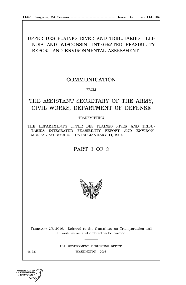 handle is hein.usccsset/usconset60208 and id is 1 raw text is: 


114th Congress, 2d Session


UPPER DES PLAINES RIVER AND TRIBUTARIES, ILLI-
  NOIS AND WISCONSIN: INTEGRATED FEASIBILITY
  REPORT AND ENVIRONMENTAL ASSESSMENT







                COMMUNICATION

                        FROM


 THE ASSISTANT SECRETARY OF THE ARMY,

 CIVIL WORKS, DEPARTMENT OF DEFENSE

                     TRANSMITTING

THE DEPARTMENT'S UPPER DES PLAINES RIVER AND TRIBU-
TARIES INTEGRATED FEASIBILITY REPORT AND ENVIRON-
MENTAL ASSESSMENT DATED JANUARY 11, 2016



                   PART 1 OF 3


FEBRUARY 25, 2016.-Referred to the Committee on Transportation and
            Infrastructure and ordered to be printed


            U.S. GOVERNMENT PUBLISHING OFFICE
98-927              WASHINGTON : 2016


AUTHENTiCATED o
uS. GOVERNMENT
INFORMATION
     GPO


House Document 114-105


