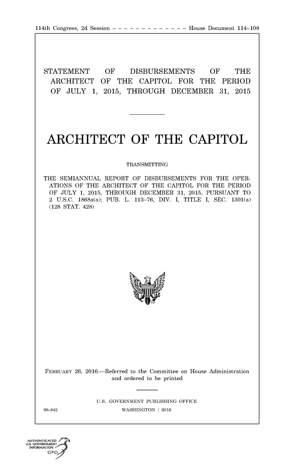 handle is hein.usccsset/usconset60211 and id is 1 raw text is: 


114th Congress, 2d Session


STATEMENT       OF    DISBURSEMENTS        OF     THE
  ARCHITECT OF THE CAPITOL FOR THE PERIOD
  OF JULY 1, 2015, THROUGH DECEMBER 31, 2015







  ARCHITECT OF THE CAPITOL


                     TRANSMITTING

THE SEMIANNUAL REPORT OF DISBURSEMENTS FOR THE OPER-
ATIONS OF THE ARCHITECT OF THE CAPITOL FOR THE PERIOD
OF JULY 1, 2015, THROUGH DECEMBER 31, 2015, PURSUANT TO
2 U.S.C. 1868a(a); PUB. L. 113-76, DIV. I, TITLE I, SEC. 1301(a)
(128 STAT. 428)


FEBRUARY 26, 2016.-Referred to the Committee on House Administration
                 and ordered to be printed


             U.S. GOVERNMENT PUBLISHING OFFICE


98-842


WASHINGTON : 2016


AUTHENTiCATE-
uS. GOVERNMENT
INFORMATIONAJ
      opt


House Document 114-108


