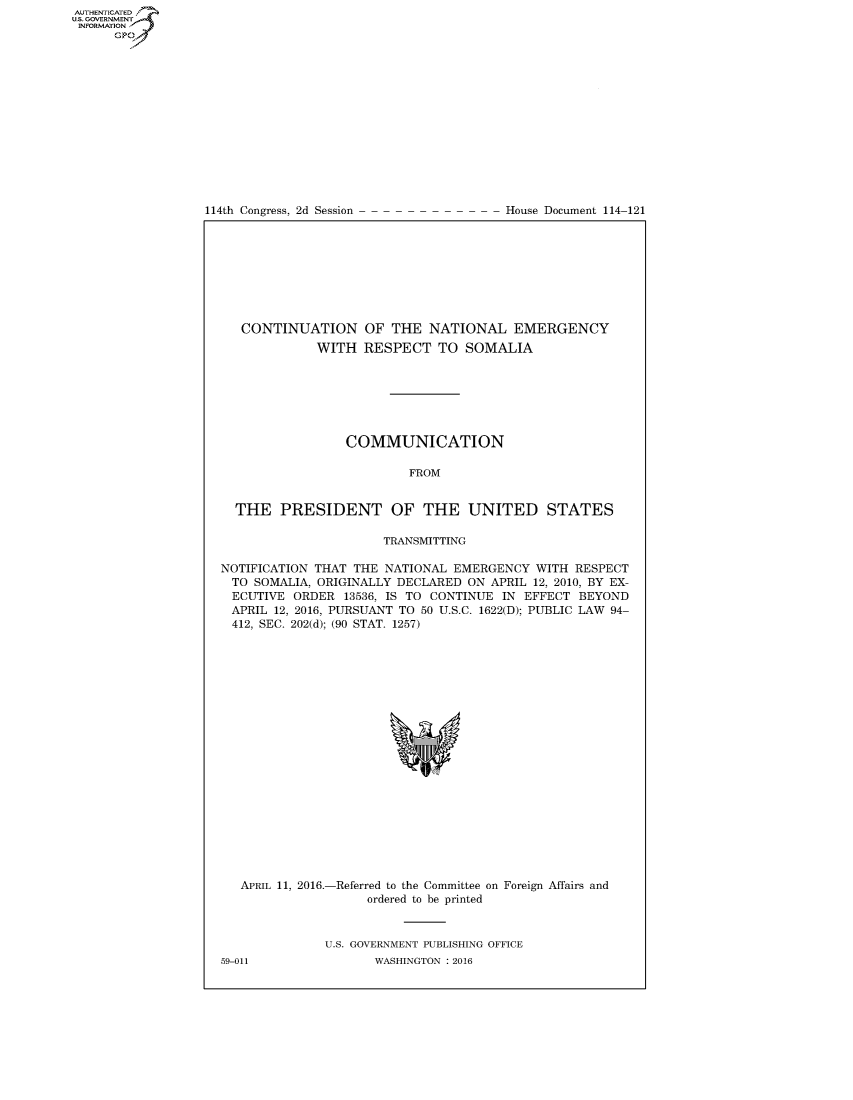 handle is hein.usccsset/usconset60218 and id is 1 raw text is: AUT-ENTICATED
US. GOVERNMENT
INFORMATION
      GP


114th Congress, 2d Session


House Document 114-121


   CONTINUATION OF THE NATIONAL EMERGENCY
             WITH   RESPECT   TO SOMALIA







                 COMMUNICATION

                          FROM


  THE   PRESIDENT OF THE UNITED STATES

                      TRANSMITTING

NOTIFICATION THAT THE NATIONAL  EMERGENCY  WITH RESPECT
  TO SOMALIA, ORIGINALLY DECLARED ON APRIL 12, 2010, BY EX-
  ECUTIVE ORDER  13536, IS TO CONTINUE IN EFFECT BEYOND
  APRIL 12, 2016, PURSUANT TO 50 U.S.C. 1622(D); PUBLIC LAW 94-
  412, SEC. 202(d); (90 STAT. 1257)


APRIL 11, 2016.-


-Referred to the Committee on
     ordered to be printed


Foreign Affairs and


U.S. GOVERNMENT PUBLISHING OFFICE
       WASHINGTON : 2016


59-011



