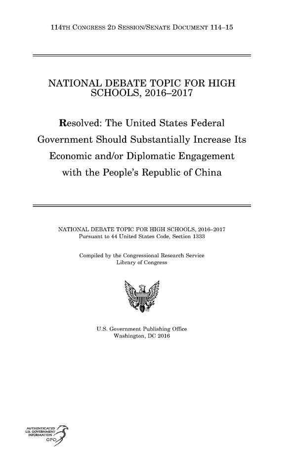 handle is hein.usccsset/usconset60226 and id is 1 raw text is: 


   114TH CONGRESS 2D SESSION/SENATE DOCUMENT 114-15








   NATIONAL DEBATE TOPIC FOR HIGH
             SCHOOLS, 2016-2017




     Resolved:   The  United  States  Federal


Government Should Substantially Increase Its


   Economic   and/or  Diplomatic   Engagement


      with  the People's  Republic  of China


NATIONAL DEBATE TOPIC FOR HIGH SCHOOLS, 2016-2017
     Pursuant to 44 United States Code, Section 1333


     Compiled by the Congressional Research Service
              Library of Congress










          U.S. Government Publishing Office
              Washington, DC 2016


AUTHENTICATED
uS. GOVERNMENT
INFORMATION
     GPO'


