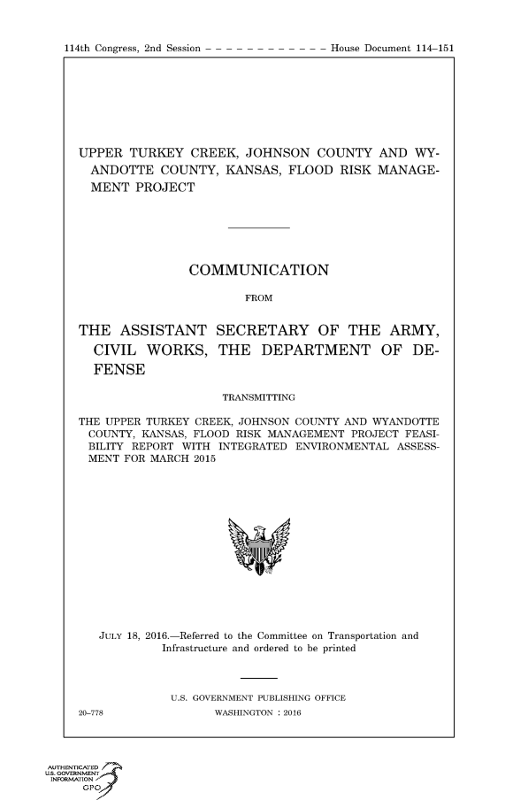 handle is hein.usccsset/usconset60228 and id is 1 raw text is: 


114th Congress, 2nd Session


UPPER TURKEY CREEK, JOHNSON COUNTY AND WY-
  ANDOTTE COUNTY, KANSAS, FLOOD RISK MANAGE-
  MENT PROJECT







                COMMUNICATION

                        FROM


THE ASSISTANT SECRETARY OF THE ARMY,

  CIVIL WORKS, THE DEPARTMENT OF DE-

  FENSE

                     TRANSMITTING

THE UPPER TURKEY CREEK, JOHNSON COUNTY AND WYANDOTTE
COUNTY, KANSAS, FLOOD RISK MANAGEMENT PROJECT FEASI-
BILITY REPORT WITH INTEGRATED ENVIRONMENTAL ASSESS-
MENT FOR MARCH 2015


   JULY 18, 2016.-Referred to the Committee on Transportation and
            Infrastructure and ordered to be printed



            U.S. GOVERNMENT PUBLISHING OFFICE
20-778             WASHINGTON : 2016


AUTHENTICATE-
uS. GOVERNMENT
INFORMATIONAJ
     opt


House Document 114-151



