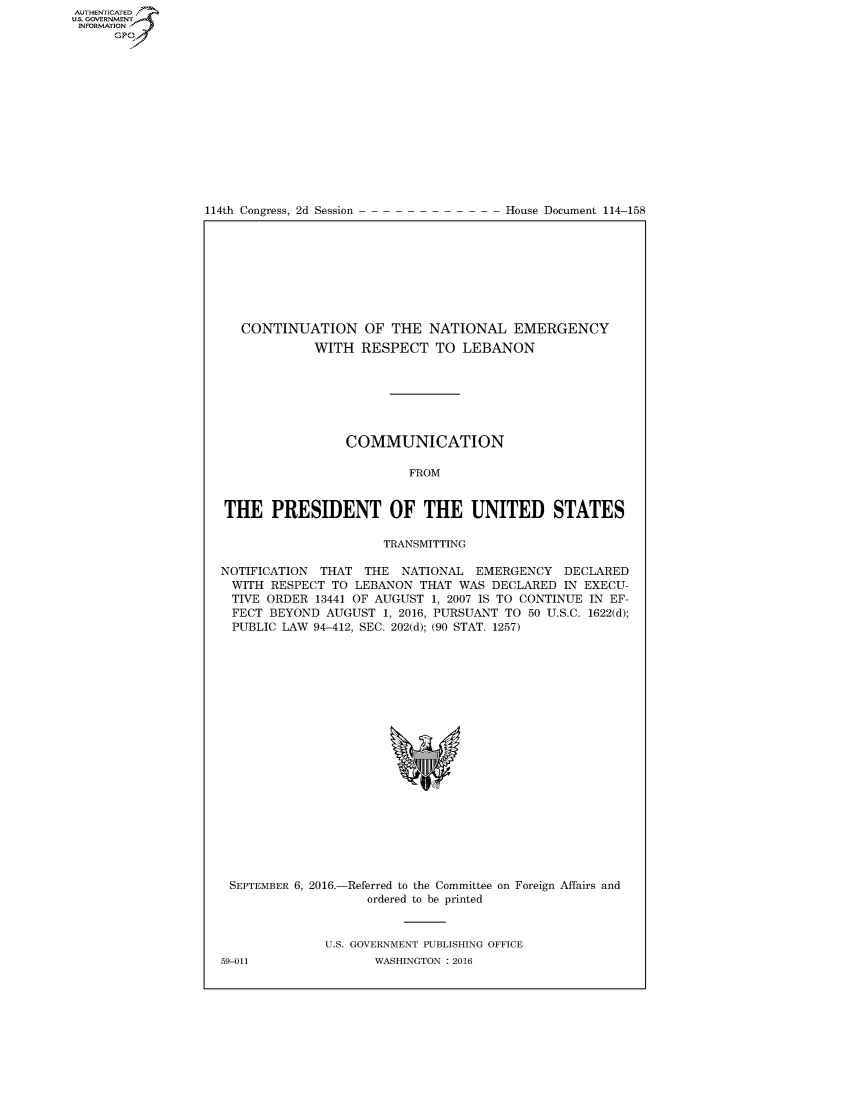 handle is hein.usccsset/usconset60231 and id is 1 raw text is: AUT-ENTICATED
US. GOVERNMENT
INFORMATION
      GP


114th Congress, 2d Session


House Document 114-158


   CONTINUATION OF THE NATIONAL EMERGENCY
             WITH  RESPECT   TO  LEBANON







                 COMMUNICATION

                         FROM


THE PRESIDENT OF THE UNITED STATES

                      TRANSMITTING

NOTIFICATION THAT  THE  NATIONAL  EMERGENCY   DECLARED
WITH   RESPECT TO LEBANON  THAT WAS  DECLARED IN EXECU-
TIVE  ORDER  13441 OF AUGUST 1, 2007 IS TO CONTINUE IN EF-
FECT   BEYOND AUGUST  1, 2016, PURSUANT TO 50 U.S.C. 1622(d);
PUBLIC  LAW 94-412, SEC. 202(d); (90 STAT. 1257)


SEPTEMBER 6, 2016.-


-Referred to the Committee on Foreign Affairs and
   ordered to be printed


U.S. GOVERNMENT PUBLISHING OFFICE
       WASHINGTON : 2016


59-011


