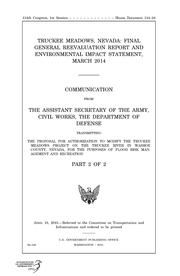 handle is hein.usccsset/usconset60252 and id is 1 raw text is: 




114th Congress, 1st Session          House Document 11424


    TRUCKEE MEADOWS, NEVADA: FINAL

    GENERAL REEVALUATION REPORT AND

    ENVIRONMENTAL IMPACT STATEMENT,

                  MARCH 2014







               COMMUNICATION

                       FROM


 THE ASSISTANT SECRETARY OF THE ARMY,

    CIVIL WORKS, THE DEPARTMENT OF

                    DEFENSE

                    TRANSMITTING

THE PROPOSAL FOR AUTHORIZATION TO MODIFY THE TRUCKEE
MEADOWS PROJECT ON THE TRUCKEE RIVER IN WASHOE
COUNTY, NEVADA, FOR THE PURPOSES OF FLOOD RISK MAN-
AGEMENT AND RECREATION


                  PART 2 OF 2


   APRIL 13, 2015.-Referred to the Committee on Transportation and
            Infrastructure and ordered to be printed


            U.S. GOVERNMENT PUBLISHING OFFICE
94-149             WASHINGTON : 2015


AUTHENTICATE
U.S. GOVERNMENT
INFORMATION'J
     GPO


114th Congress, 1st Session


House Document 114-24



