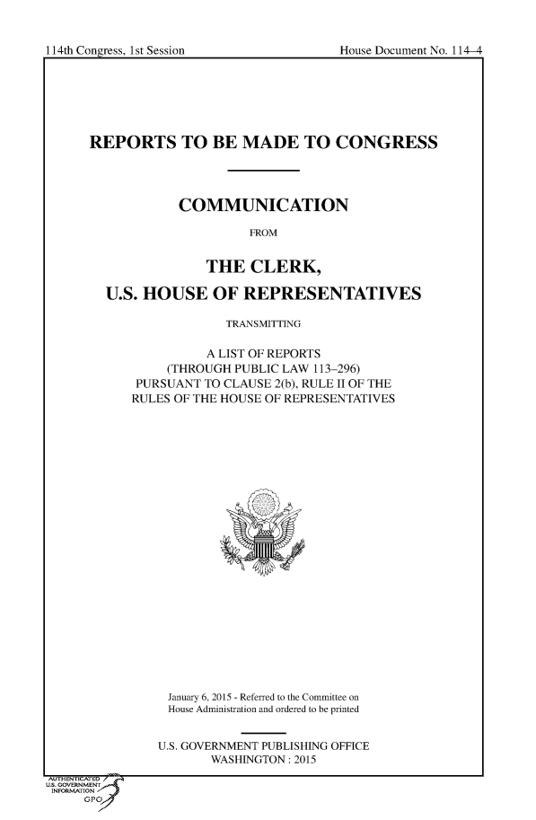 handle is hein.usccsset/usconset60277 and id is 1 raw text is: 



114th Congress. 1st Session              House Document No. 114-4


      REPORTS TO BE MADE TO CONGRESS




                   COMMUNICATION

                            FROM


                      THE CLERK,

        U.S.  HOUSE OF REPRESENTATIVES

                         TRANSMITTING

                      A LIST OF REPORTS
                 (THROUGH PUBLIC LAW 113-296)
             PURSUANT TO CLAUSE 2(b), RULE II OF THE
             RULES OF THE HOUSE OF REPRESENTATIVES

























                 January 6, 2015 - Referred to the Committee on
                 House Administration and ordered to be printed


                 U.S. GOVERNMENT PUBLISHING OFFICE
                       WASHINGTON: 2015
AUTHEN .. 1=D
U.. GOVRNMENT
INFORMATION
     GPOA


1 14th Con2ress. 1 st Session


House Document No. 114-4



