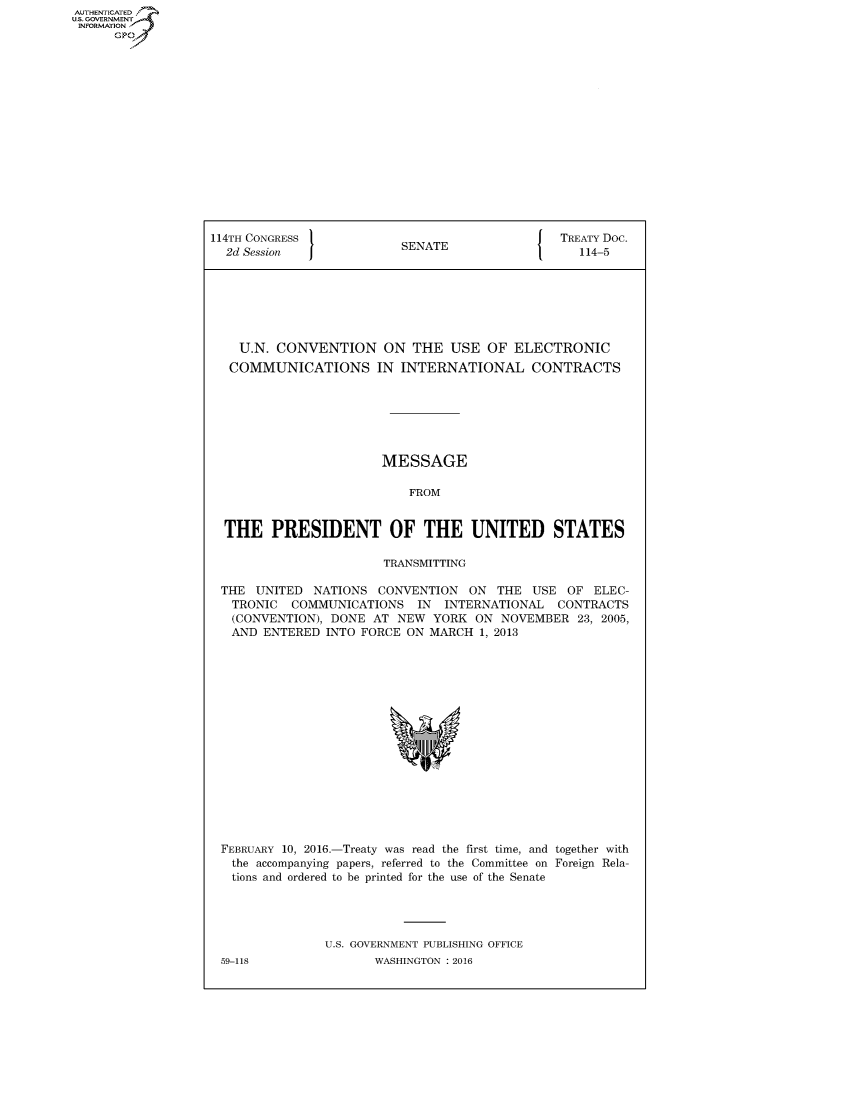 handle is hein.usccsset/usconset60286 and id is 1 raw text is: AUT-ENTICATED
U.S. GOVERNMENT
INFORMATION
      GP


114TH CONGRESS                                  TREATY Doc.
  2d Session              SENATE                   114-5







    U.N. CONVENTION ON THE USE OF ELECTRONIC
    COMMUNICATIONS IN INTERNATIONAL CONTRACTS







                        MESSAGE

                           FROM


  THE   PRESIDENT OF THE UNITED STATES

                        TRANSMITTING

 THE  UNITED  NATIONS  CONVENTION   ON  THE USE  OF  ELEC-
   TRONIC  COMMUNICATIONS IN INTERNATIONAL CONTRACTS
   (CONVENTION), DONE AT  NEW  YORK  ON NOVEMBER   23, 2005,
   AND ENTERED  INTO FORCE ON MARCH  1, 2013

















 FEBRUARY 10, 2016.-Treaty was read the first time, and together with
   the accompanying papers, referred to the Committee on Foreign Rela-
   tions and ordered to be printed for the use of the Senate




                U.S. GOVERNMENT PUBLISHING OFFICE
 59-118                WASHINGTON : 2016


