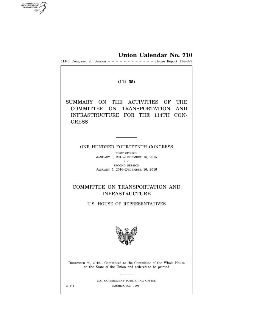 handle is hein.usccsset/usconset60330 and id is 1 raw text is: AUT-ENTICATED
US. GOVERNMENT
INFORMATION
     GP


114th Congress, 2d Session


Union Calendar No. 710
-- ---- - -  -  -  -- House Report 114-899


(114-55)


SUMMARY ON THE ACTIVITIES OF THE

  COMMITTEE ON TRANSPORTATION AND

  INFRASTRUCTURE FOR THE 114TH CON-

  GRESS






      ONE  HUNDRED   FOURTEENTH CONGRESS
                     FIRST SESSION
             JANUARY 6, 2015-DECEMBER 18, 2015
                        and
                    SECOND SESSION
             JANUARY 5, 2016-DECEMBER 16, 2016




   COMMITTEE ON TRANSPORTATION AND

               INFRASTRUCTURE


         U.S. HOUSE  OF REPRESENTATIVES















 DECEMBER 30, 2016.-Committed to the Committee of the Whole House
        on the State of the Union and ordered to be printed



             U.S. GOVERNMENT PUBLISHING OFFICE
23-171             WASHINGTON : 2017


