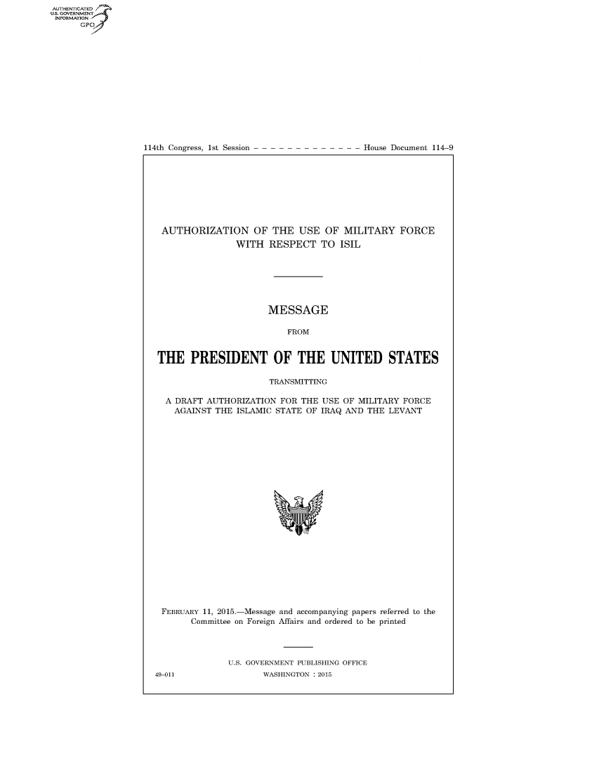 handle is hein.usccsset/usconset60331 and id is 1 raw text is: AUT-ENTICATED
US. GOVERNMENT
INFORMATION
      GP


114th Congress, 1st Session


House Document 114-9


AUTHORIZATION OF THE USE OF MILITARY FORCE
                WITH  RESPECT TO ISIL







                      MESSAGE

                          FROM


THE PRESIDENT OF THE UNITED STATES

                      TRANSMITTING

  A DRAFT AUTHORIZATION FOR  THE USE OF MILITARY FORCE
  AGAINST  THE  ISLAMIC STATE OF IRAQ AND THE LEVANT























  FEBRUARY 11, 2015.-Message and accompanying papers referred to the
       Committee on Foreign Affairs and ordered to be printed




              U.S. GOVERNMENT PUBLISHING OFFICE


49-011


WASHINGTON : 2015


