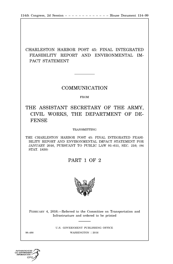 handle is hein.usccsset/usconset60334 and id is 1 raw text is: 



114th Congress, 2d Session              House Document 114 99


CHARLESTON HARBOR POST 45: FINAL INTEGRATED
  FEASIBILITY REPORT AND ENVIRONMENTAL IM-
  PACT STATEMENT







                COMMUNICATION

                         FROM


THE ASSISTANT SECRETARY OF THE ARMY,

  CIVIL WORKS, THE DEPARTMENT OF DE-

  FENSE

                     TRANSMITTING

THE CHARLESTON HARBOR POST 45: FINAL INTEGRATED FEASI-
BILITY REPORT AND ENVIRONMENTAL IMPACT STATEMENT FOR
JANUARY 2016, PURSUANT TO PUBLIC LAW 91-611, SEC. 216; (84
STAT. 1830)


                   PART 1 OF 2


  FEBRUARY 4, 2016.-Referred to the Committee on Transportation and
            Infrastructure and ordered to be printed


              U.S. GOVERNMENT PUBLISHING OFFICE
98-490              WASHINGTON : 2016


AUTHENTICATE
U.S. GOVERNMENT
INFORMATION'J
      GPO


114th Congress, 2d Session


House Document 114-99


