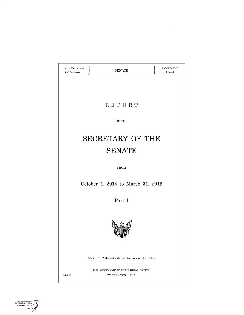 handle is hein.usccsset/usconset60349 and id is 1 raw text is: 



















114th Congress                                DOCUMENT
1st Session             SENATE                  114-4









                    REPORT



                         OF THE





          SECRETARY OF THE


                     SENATE



                         FROM




         October  1, 2014  to March  31, 2015




                        Part  I
















            MAY 14, 2015.-Ordered to lie on the table


              U.S. GOVERNMENT PUBLISHING OFFICE
 94-312              WASHINGTON : 2015


AUTHENTICATED
U.S. GOVERNMENT
INFORMATION
      GPO


