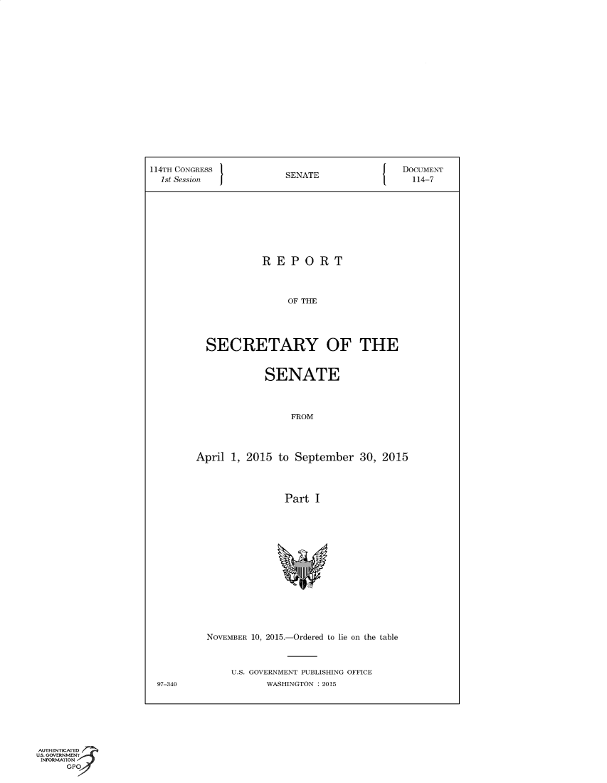 handle is hein.usccsset/usconset60351 and id is 1 raw text is: 



















114TH CONGRESS                                DOCUMENT
  1st Session            SENATE                 114-7









                     REPORT




                         OF THE





          SECRETARY OF THE


                     SENATE




                          FROM




        April  1, 2015  to September   30, 2015




                         Part I
















          NOVEMBER 10, 2015.-Ordered to lie on the table



               U.S. GOVERNMENT PUBLISHING OFFICE
 97-340              WASHINGTON : 2015


AUTHENTICATED
U.S. GOVERNMENT
INFORMATION
      GPO


