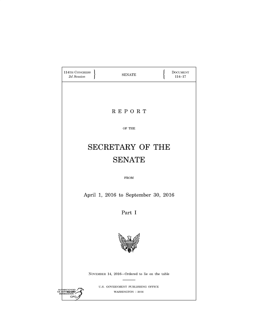 handle is hein.usccsset/usconset60367 and id is 1 raw text is: 




















114TH CONGRESS                              DOCUMENT
  2d Session            SENATE                114-17










                    REPORT




                        OF THE





          SECRETARY OF THE


            SENATE




                 FROM




April 1, 2016 to September   30, 2016




                Part I


NOVEMBER 14, 2016-Ordered to lie on the table



    U.S. GOVERNMENT PUBLISHING OFFICE
          WASHINGTON : 2016


AU
us.
IN


HENTIATD
ORMATION
   GPOJ~



