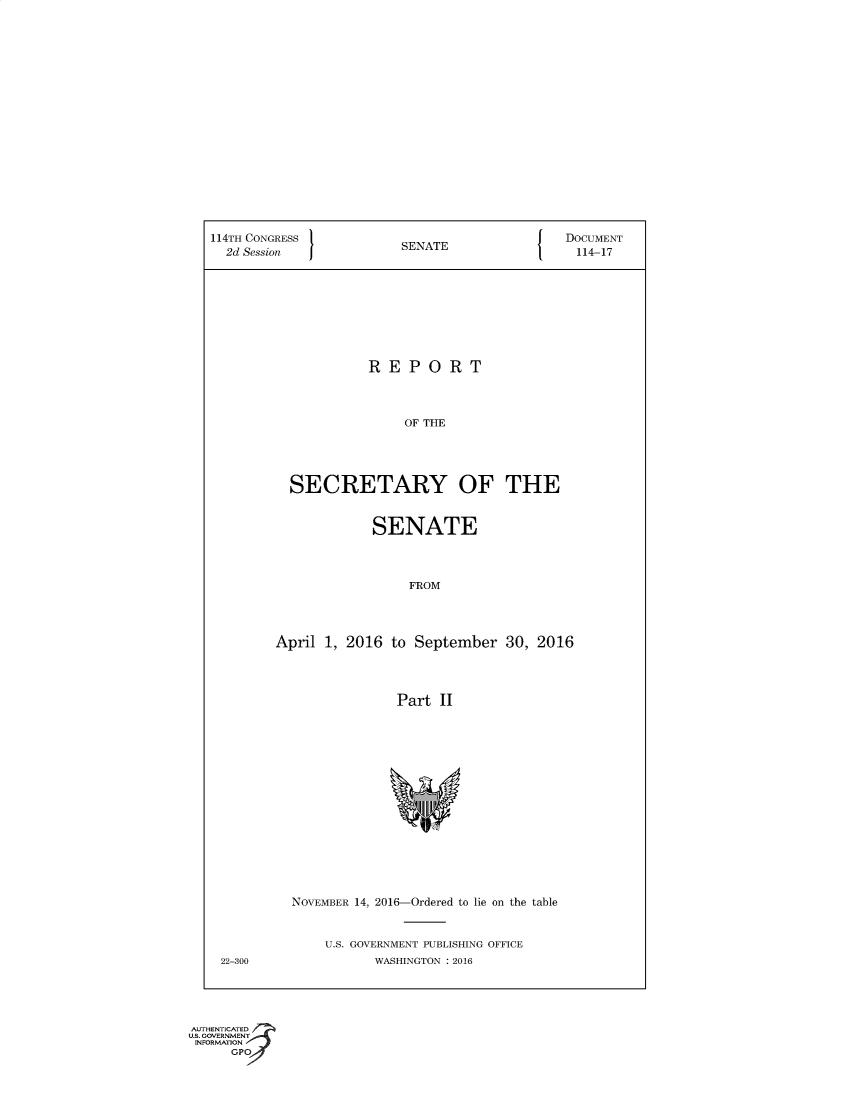handle is hein.usccsset/usconset60368 and id is 1 raw text is: 



















114TH CONGRESS                                DOCUMENT
  2d Session             SENATE                 114-17









                     REPORT




                         OF THE





          SECRETARY OF THE


             SENATE




                 FROM




April 1, 2016  to September   30, 2016




                Part II


22-300


NOVEMBER 14, 2016-Ordered to lie on the table



    U.S. GOVERNMENT PUBLISHING OFFICE
           WASHINGTON : 2016


AUTIENTICATED
U.S. GOVERNMENT
INFORMATION
      GPO


