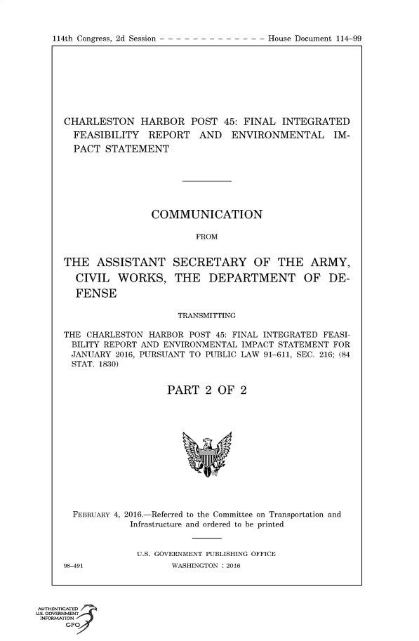handle is hein.usccsset/usconset60382 and id is 1 raw text is: 


114th Congress, 2d Session


CHARLESTON HARBOR POST 45: FINAL INTEGRATED
  FEASIBILITY   REPORT   AND   ENVIRONMENTAL IM-
  PACT  STATEMENT







                COMMUNICATION

                        FROM


THE   ASSISTANT SECRETARY OF THE ARMY,

  CIVIL   WORKS, THE DEPARTMENT OF DE-

  FENSE

                     TRANSMITTING

THE CHARLESTON  HARBOR POST 45: FINAL INTEGRATED FEASI-
BILITY REPORT AND ENVIRONMENTAL  IMPACT STATEMENT FOR
JANUARY   2016, PURSUANT TO PUBLIC LAW 91-611, SEC. 216; (84
STAT. 1830)


                   PART   2 OF   2













  FEBRUARY 4, 2016.-Referred to the Committee on Transportation and
            Infrastructure and ordered to be printed


            U.S. GOVERNMENT PUBLISHING OFFICE
98-491              WASHINGTON : 2016


AUTHENTICATED
uS. GOVERNMENT
INFORMATION
      GPO


House Document 114-99


