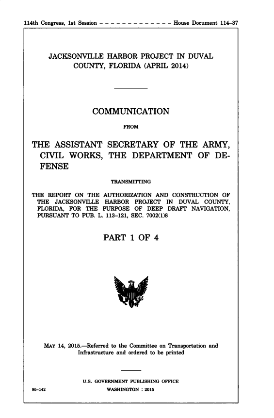 handle is hein.usccsset/usconset60393 and id is 1 raw text is: 

114th Congress, 1st Session ------  -- --- --    House Document 114-37


    JACKSONVILLE HARBOR PROJECT IN DUVAL
           COUNTY, FLORIDA (APRIL 2014)






                COMMUNICATION

                        FROM


THE ASSISTANT SECRETARY OF THE ARMY,
  CIVIL WORKS, THE DEPARTMENT OF DE-
  FENSE

                     TRANSMITTING

THE REPORT ON THE AUTHORIZATION AND CONSTRUCTION OF
THE JACKSONVILLE HARBOR PROJECT IN DUVAL COUNTY,
FLORIDA, FOR THE PURPOSE OF DEEP DRAFT NAVIGATION,
PURSUANT TO PUB. L. 113-121, SEC. 7002(1)8


                   PART 1 OF 4


MAY 14, 2015.-Referred to the Committee on Transportation and
         Infrastructure and ordered to be printed



         U.S. GOVERNMENT PUBLISHING OFFICE


95-142


WASHINGTON : 2015



