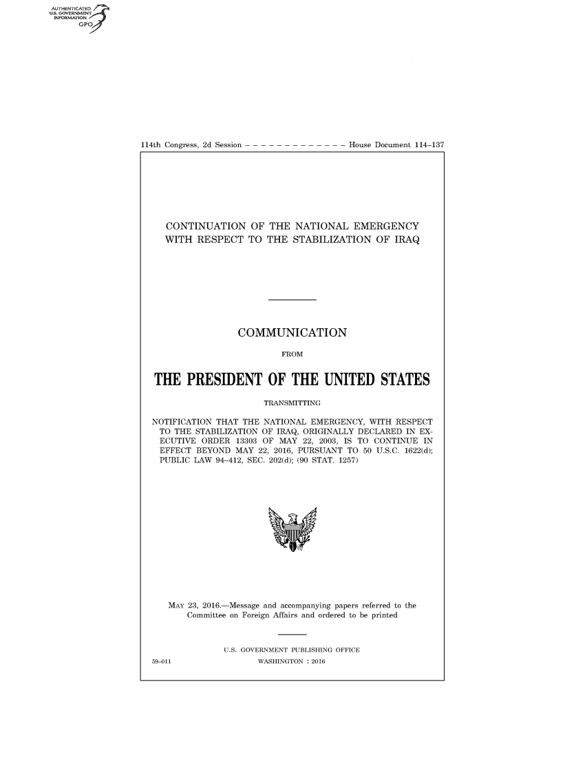 handle is hein.usccsset/usconset60404 and id is 1 raw text is: AUTHENTICATE
U.S. GOVERNMENT
INFORMATION
      GPO


114th Congress, 2d Session


House Document 114-137


   CONTINUATION OF THE NATIONAL EMERGENCY
   WITH RESPECT TO THE STABILIZATION OF IRAQ










                 COMMUNICATION

                          FROM


THE PRESIDENT OF THE UNITED STATES

                      TRANSMITTING

NOTIFICATION THAT THE NATIONAL EMERGENCY, WITH RESPECT
  TO THE STABILIZATION OF IRAQ, ORIGINALLY DECLARED IN EX-
  ECUTIVE ORDER 13303 OF MAY 22, 2003, IS TO CONTINUE IN
  EFFECT BEYOND MAY 22, 2016, PURSUANT TO 50 U.S.C. 1622(d);
  PUBLIC LAW 94-412, SEC. 202(d); (90 STAT. 1257)


MAY 23, 2016.-Message and accompanying papers referred to the
    Committee on Foreign Affairs and ordered to be printed



           U.S. GOVERNMENT PUBLISHING OFFICE


59-011


WASHINGTON : 2016


