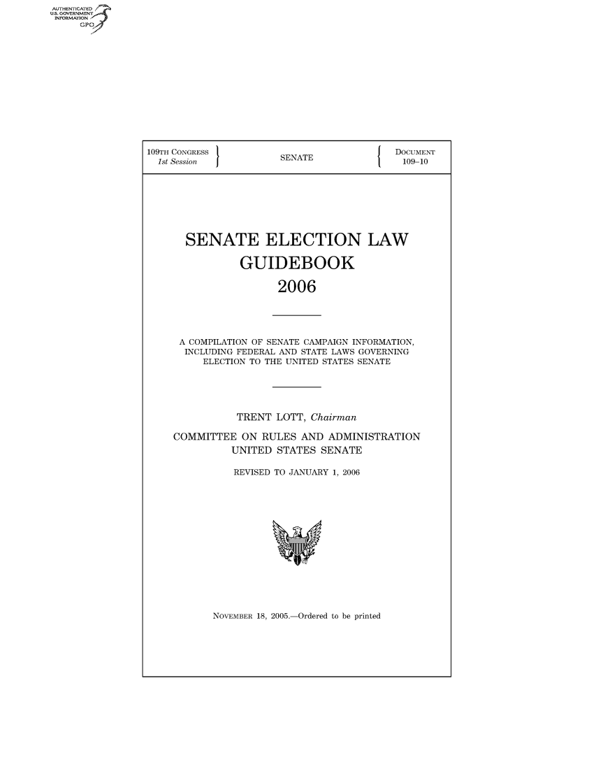 handle is hein.usccsset/usconset95999 and id is 1 raw text is: AUTHENTICATE
U.S. GOVERNMENT
INFORMATION
     Gp


109TH CONGRESS 1                        {  DOCUMENT
  1st Session          SENATE               109-10








       SENATE ELECTION LAW


                GUIDEBOOK


                       2006


A COMPILATION OF SENATE CAMPAIGN INFORMATION,
  INCLUDING FEDERAL AND STATE LAWS GOVERNING
     ELECTION TO THE UNITED STATES SENATE





           TRENT LOTT, Chairman

COMMITTEE ON RULES AND ADMINISTRATION
          UNITED STATES SENATE

          REVISED TO JANUARY 1, 2006


NOVEMBER 18, 2005.-Ordered to be printed


